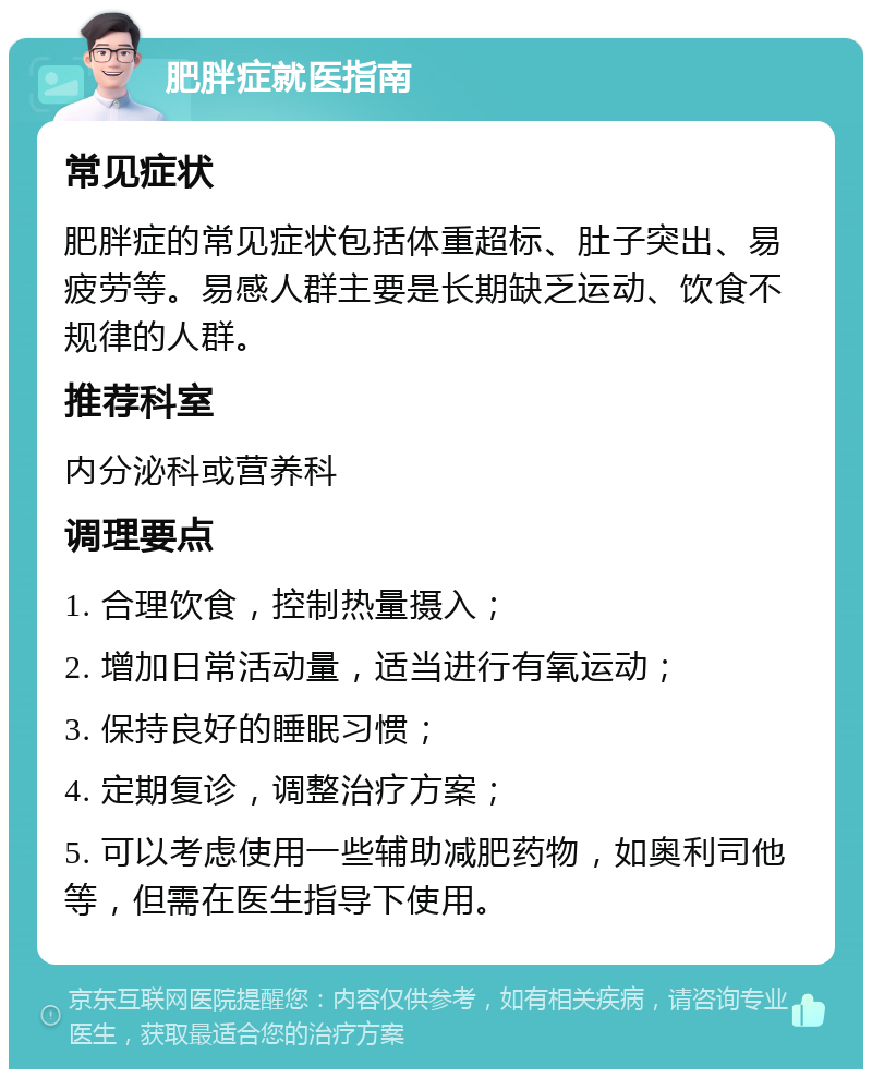 肥胖症就医指南 常见症状 肥胖症的常见症状包括体重超标、肚子突出、易疲劳等。易感人群主要是长期缺乏运动、饮食不规律的人群。 推荐科室 内分泌科或营养科 调理要点 1. 合理饮食，控制热量摄入； 2. 增加日常活动量，适当进行有氧运动； 3. 保持良好的睡眠习惯； 4. 定期复诊，调整治疗方案； 5. 可以考虑使用一些辅助减肥药物，如奥利司他等，但需在医生指导下使用。