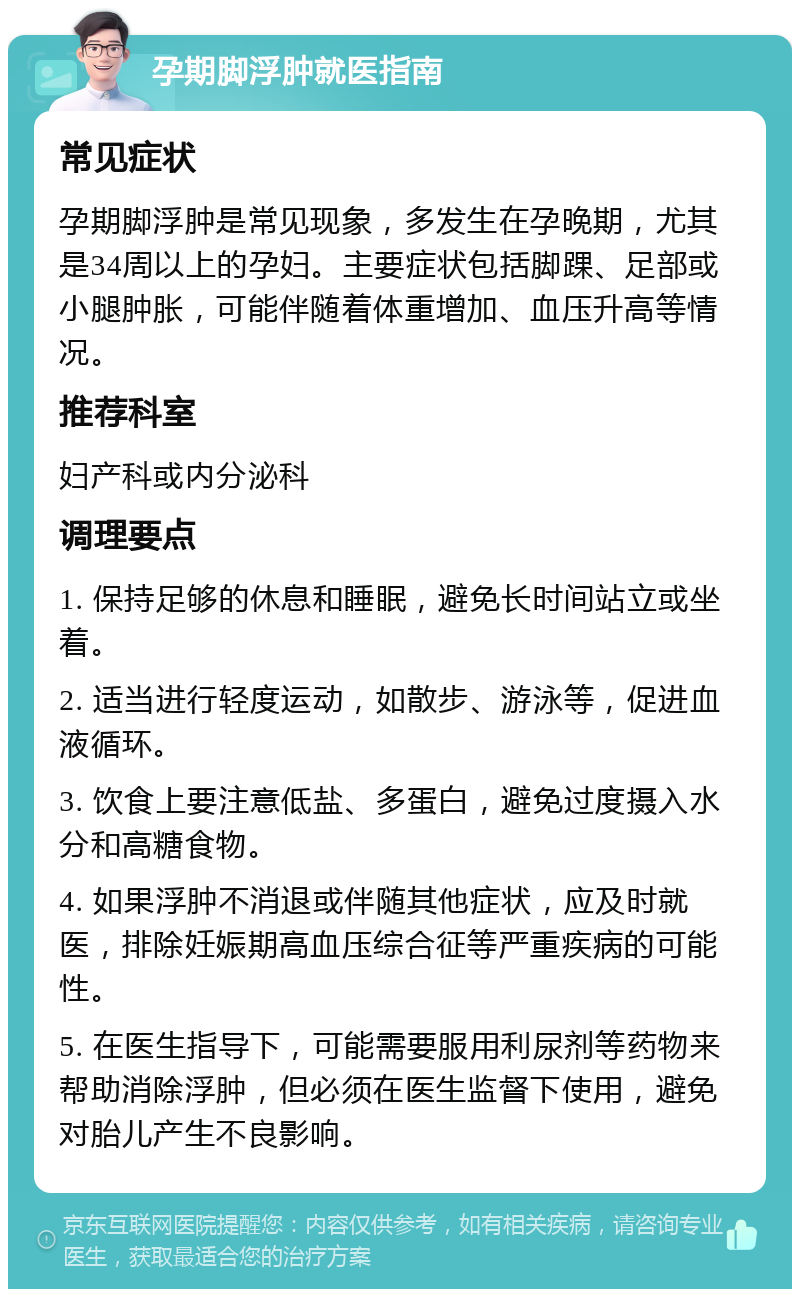 孕期脚浮肿就医指南 常见症状 孕期脚浮肿是常见现象，多发生在孕晚期，尤其是34周以上的孕妇。主要症状包括脚踝、足部或小腿肿胀，可能伴随着体重增加、血压升高等情况。 推荐科室 妇产科或内分泌科 调理要点 1. 保持足够的休息和睡眠，避免长时间站立或坐着。 2. 适当进行轻度运动，如散步、游泳等，促进血液循环。 3. 饮食上要注意低盐、多蛋白，避免过度摄入水分和高糖食物。 4. 如果浮肿不消退或伴随其他症状，应及时就医，排除妊娠期高血压综合征等严重疾病的可能性。 5. 在医生指导下，可能需要服用利尿剂等药物来帮助消除浮肿，但必须在医生监督下使用，避免对胎儿产生不良影响。