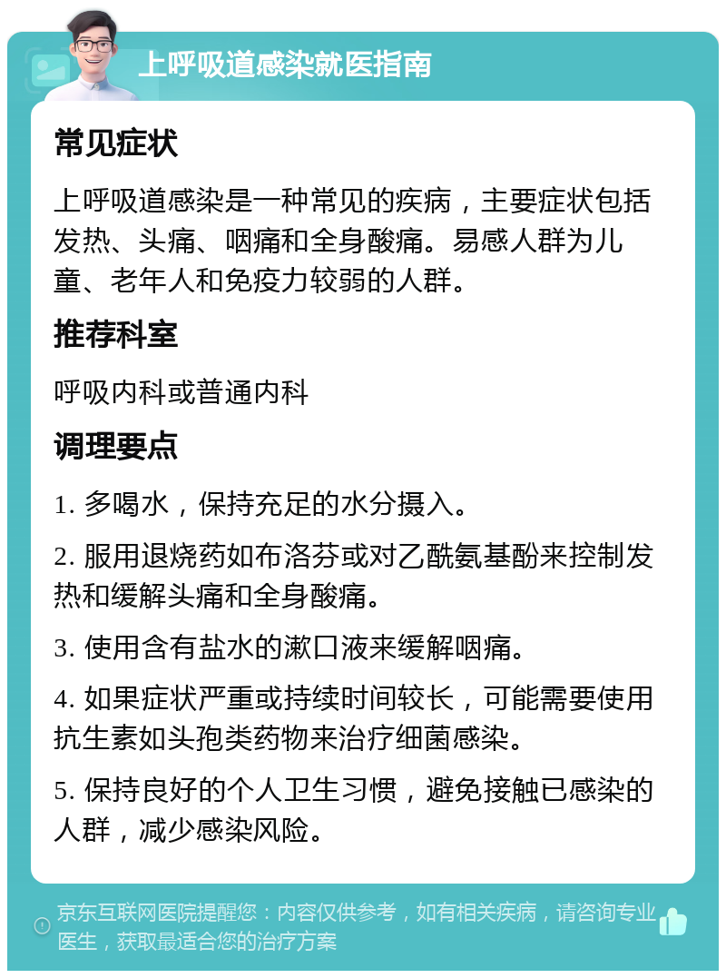 上呼吸道感染就医指南 常见症状 上呼吸道感染是一种常见的疾病，主要症状包括发热、头痛、咽痛和全身酸痛。易感人群为儿童、老年人和免疫力较弱的人群。 推荐科室 呼吸内科或普通内科 调理要点 1. 多喝水，保持充足的水分摄入。 2. 服用退烧药如布洛芬或对乙酰氨基酚来控制发热和缓解头痛和全身酸痛。 3. 使用含有盐水的漱口液来缓解咽痛。 4. 如果症状严重或持续时间较长，可能需要使用抗生素如头孢类药物来治疗细菌感染。 5. 保持良好的个人卫生习惯，避免接触已感染的人群，减少感染风险。