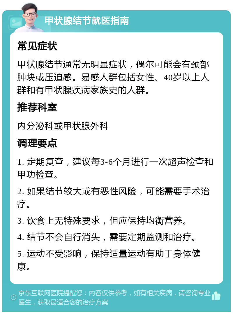 甲状腺结节就医指南 常见症状 甲状腺结节通常无明显症状，偶尔可能会有颈部肿块或压迫感。易感人群包括女性、40岁以上人群和有甲状腺疾病家族史的人群。 推荐科室 内分泌科或甲状腺外科 调理要点 1. 定期复查，建议每3-6个月进行一次超声检查和甲功检查。 2. 如果结节较大或有恶性风险，可能需要手术治疗。 3. 饮食上无特殊要求，但应保持均衡营养。 4. 结节不会自行消失，需要定期监测和治疗。 5. 运动不受影响，保持适量运动有助于身体健康。