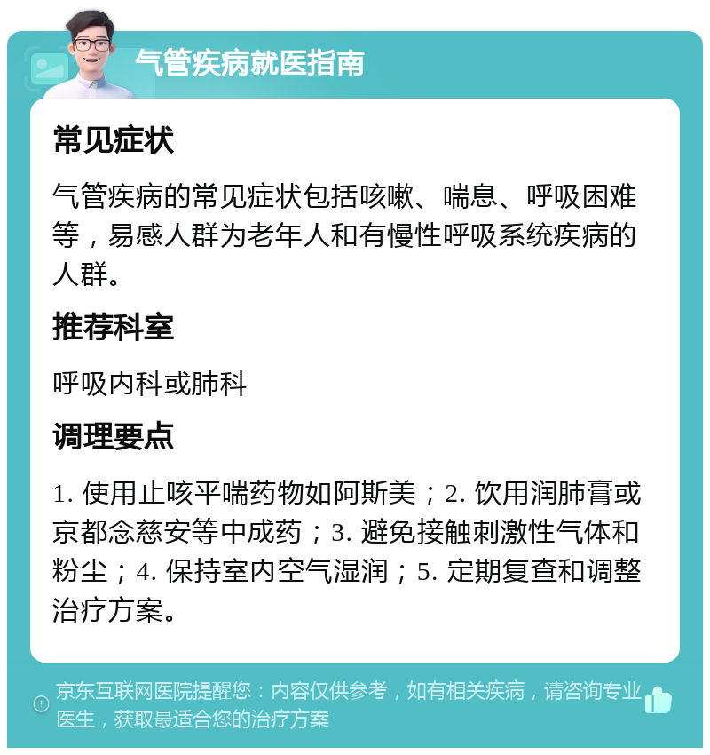 气管疾病就医指南 常见症状 气管疾病的常见症状包括咳嗽、喘息、呼吸困难等，易感人群为老年人和有慢性呼吸系统疾病的人群。 推荐科室 呼吸内科或肺科 调理要点 1. 使用止咳平喘药物如阿斯美；2. 饮用润肺膏或京都念慈安等中成药；3. 避免接触刺激性气体和粉尘；4. 保持室内空气湿润；5. 定期复查和调整治疗方案。