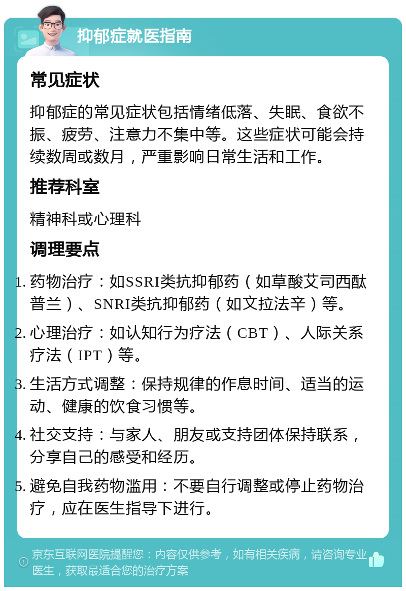 抑郁症就医指南 常见症状 抑郁症的常见症状包括情绪低落、失眠、食欲不振、疲劳、注意力不集中等。这些症状可能会持续数周或数月，严重影响日常生活和工作。 推荐科室 精神科或心理科 调理要点 药物治疗：如SSRI类抗抑郁药（如草酸艾司西酞普兰）、SNRI类抗抑郁药（如文拉法辛）等。 心理治疗：如认知行为疗法（CBT）、人际关系疗法（IPT）等。 生活方式调整：保持规律的作息时间、适当的运动、健康的饮食习惯等。 社交支持：与家人、朋友或支持团体保持联系，分享自己的感受和经历。 避免自我药物滥用：不要自行调整或停止药物治疗，应在医生指导下进行。