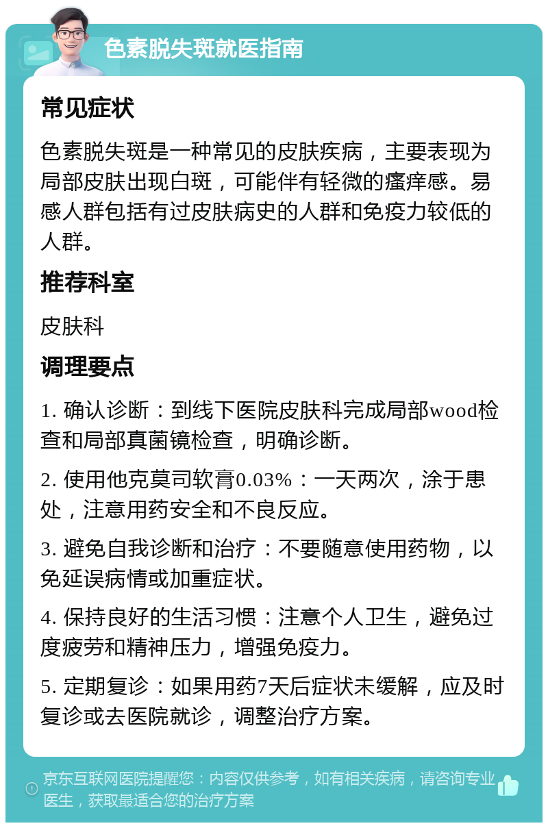 色素脱失斑就医指南 常见症状 色素脱失斑是一种常见的皮肤疾病，主要表现为局部皮肤出现白斑，可能伴有轻微的瘙痒感。易感人群包括有过皮肤病史的人群和免疫力较低的人群。 推荐科室 皮肤科 调理要点 1. 确认诊断：到线下医院皮肤科完成局部wood检查和局部真菌镜检查，明确诊断。 2. 使用他克莫司软膏0.03%：一天两次，涂于患处，注意用药安全和不良反应。 3. 避免自我诊断和治疗：不要随意使用药物，以免延误病情或加重症状。 4. 保持良好的生活习惯：注意个人卫生，避免过度疲劳和精神压力，增强免疫力。 5. 定期复诊：如果用药7天后症状未缓解，应及时复诊或去医院就诊，调整治疗方案。