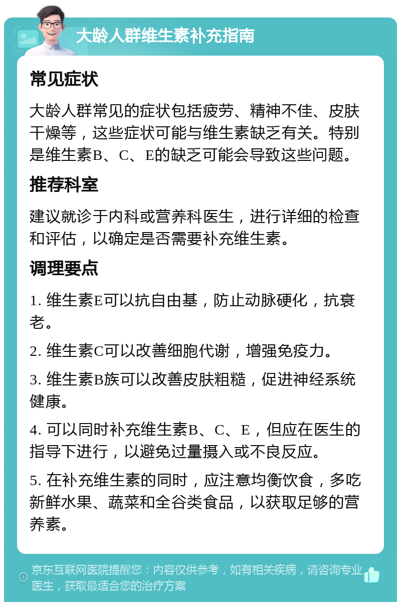 大龄人群维生素补充指南 常见症状 大龄人群常见的症状包括疲劳、精神不佳、皮肤干燥等，这些症状可能与维生素缺乏有关。特别是维生素B、C、E的缺乏可能会导致这些问题。 推荐科室 建议就诊于内科或营养科医生，进行详细的检查和评估，以确定是否需要补充维生素。 调理要点 1. 维生素E可以抗自由基，防止动脉硬化，抗衰老。 2. 维生素C可以改善细胞代谢，增强免疫力。 3. 维生素B族可以改善皮肤粗糙，促进神经系统健康。 4. 可以同时补充维生素B、C、E，但应在医生的指导下进行，以避免过量摄入或不良反应。 5. 在补充维生素的同时，应注意均衡饮食，多吃新鲜水果、蔬菜和全谷类食品，以获取足够的营养素。