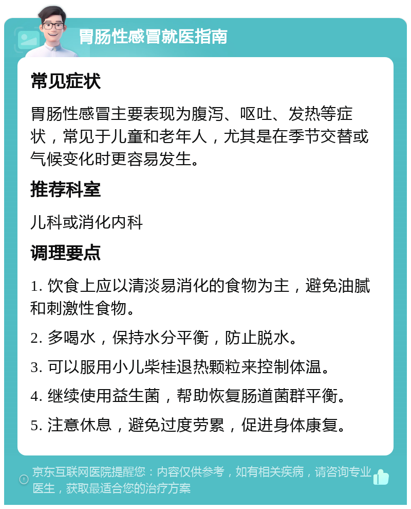 胃肠性感冒就医指南 常见症状 胃肠性感冒主要表现为腹泻、呕吐、发热等症状，常见于儿童和老年人，尤其是在季节交替或气候变化时更容易发生。 推荐科室 儿科或消化内科 调理要点 1. 饮食上应以清淡易消化的食物为主，避免油腻和刺激性食物。 2. 多喝水，保持水分平衡，防止脱水。 3. 可以服用小儿柴桂退热颗粒来控制体温。 4. 继续使用益生菌，帮助恢复肠道菌群平衡。 5. 注意休息，避免过度劳累，促进身体康复。