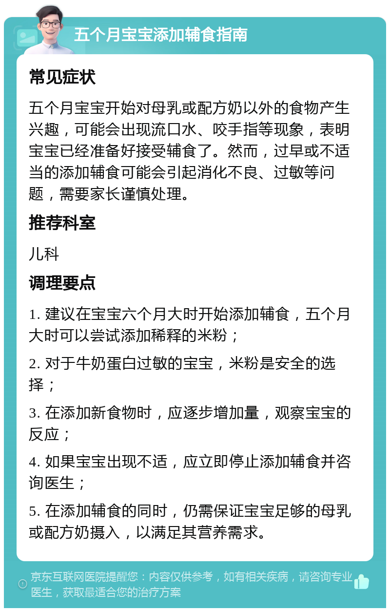 五个月宝宝添加辅食指南 常见症状 五个月宝宝开始对母乳或配方奶以外的食物产生兴趣，可能会出现流口水、咬手指等现象，表明宝宝已经准备好接受辅食了。然而，过早或不适当的添加辅食可能会引起消化不良、过敏等问题，需要家长谨慎处理。 推荐科室 儿科 调理要点 1. 建议在宝宝六个月大时开始添加辅食，五个月大时可以尝试添加稀释的米粉； 2. 对于牛奶蛋白过敏的宝宝，米粉是安全的选择； 3. 在添加新食物时，应逐步增加量，观察宝宝的反应； 4. 如果宝宝出现不适，应立即停止添加辅食并咨询医生； 5. 在添加辅食的同时，仍需保证宝宝足够的母乳或配方奶摄入，以满足其营养需求。