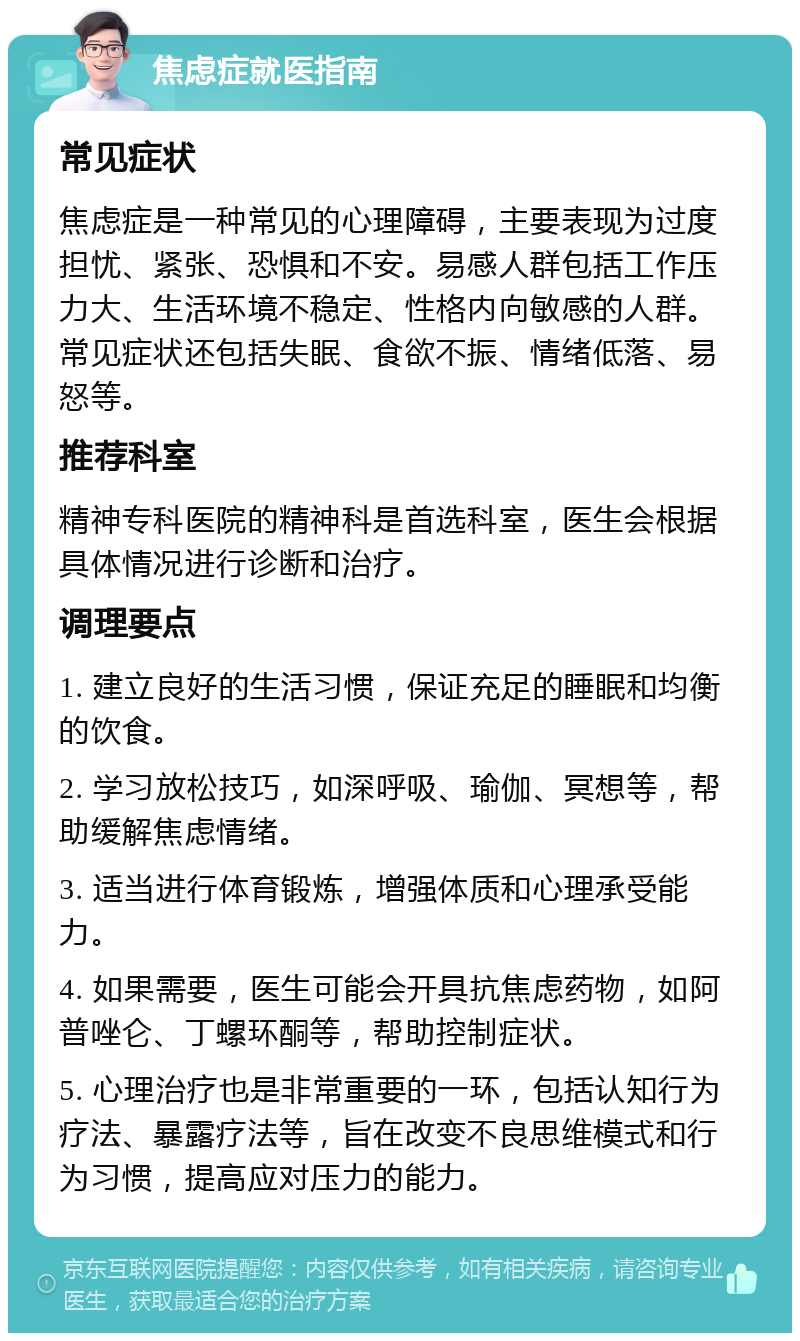 焦虑症就医指南 常见症状 焦虑症是一种常见的心理障碍，主要表现为过度担忧、紧张、恐惧和不安。易感人群包括工作压力大、生活环境不稳定、性格内向敏感的人群。常见症状还包括失眠、食欲不振、情绪低落、易怒等。 推荐科室 精神专科医院的精神科是首选科室，医生会根据具体情况进行诊断和治疗。 调理要点 1. 建立良好的生活习惯，保证充足的睡眠和均衡的饮食。 2. 学习放松技巧，如深呼吸、瑜伽、冥想等，帮助缓解焦虑情绪。 3. 适当进行体育锻炼，增强体质和心理承受能力。 4. 如果需要，医生可能会开具抗焦虑药物，如阿普唑仑、丁螺环酮等，帮助控制症状。 5. 心理治疗也是非常重要的一环，包括认知行为疗法、暴露疗法等，旨在改变不良思维模式和行为习惯，提高应对压力的能力。