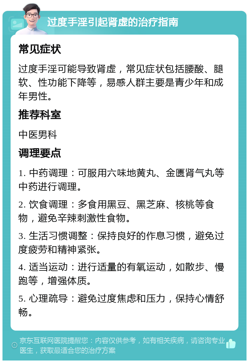 过度手淫引起肾虚的治疗指南 常见症状 过度手淫可能导致肾虚，常见症状包括腰酸、腿软、性功能下降等，易感人群主要是青少年和成年男性。 推荐科室 中医男科 调理要点 1. 中药调理：可服用六味地黄丸、金匮肾气丸等中药进行调理。 2. 饮食调理：多食用黑豆、黑芝麻、核桃等食物，避免辛辣刺激性食物。 3. 生活习惯调整：保持良好的作息习惯，避免过度疲劳和精神紧张。 4. 适当运动：进行适量的有氧运动，如散步、慢跑等，增强体质。 5. 心理疏导：避免过度焦虑和压力，保持心情舒畅。