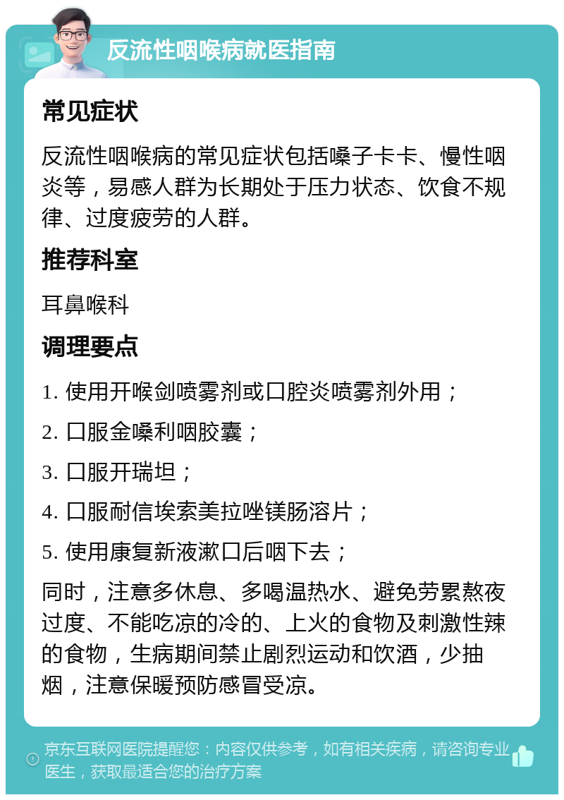 反流性咽喉病就医指南 常见症状 反流性咽喉病的常见症状包括嗓子卡卡、慢性咽炎等，易感人群为长期处于压力状态、饮食不规律、过度疲劳的人群。 推荐科室 耳鼻喉科 调理要点 1. 使用开喉剑喷雾剂或口腔炎喷雾剂外用； 2. 口服金嗓利咽胶囊； 3. 口服开瑞坦； 4. 口服耐信埃索美拉唑镁肠溶片； 5. 使用康复新液漱口后咽下去； 同时，注意多休息、多喝温热水、避免劳累熬夜过度、不能吃凉的冷的、上火的食物及刺激性辣的食物，生病期间禁止剧烈运动和饮酒，少抽烟，注意保暖预防感冒受凉。