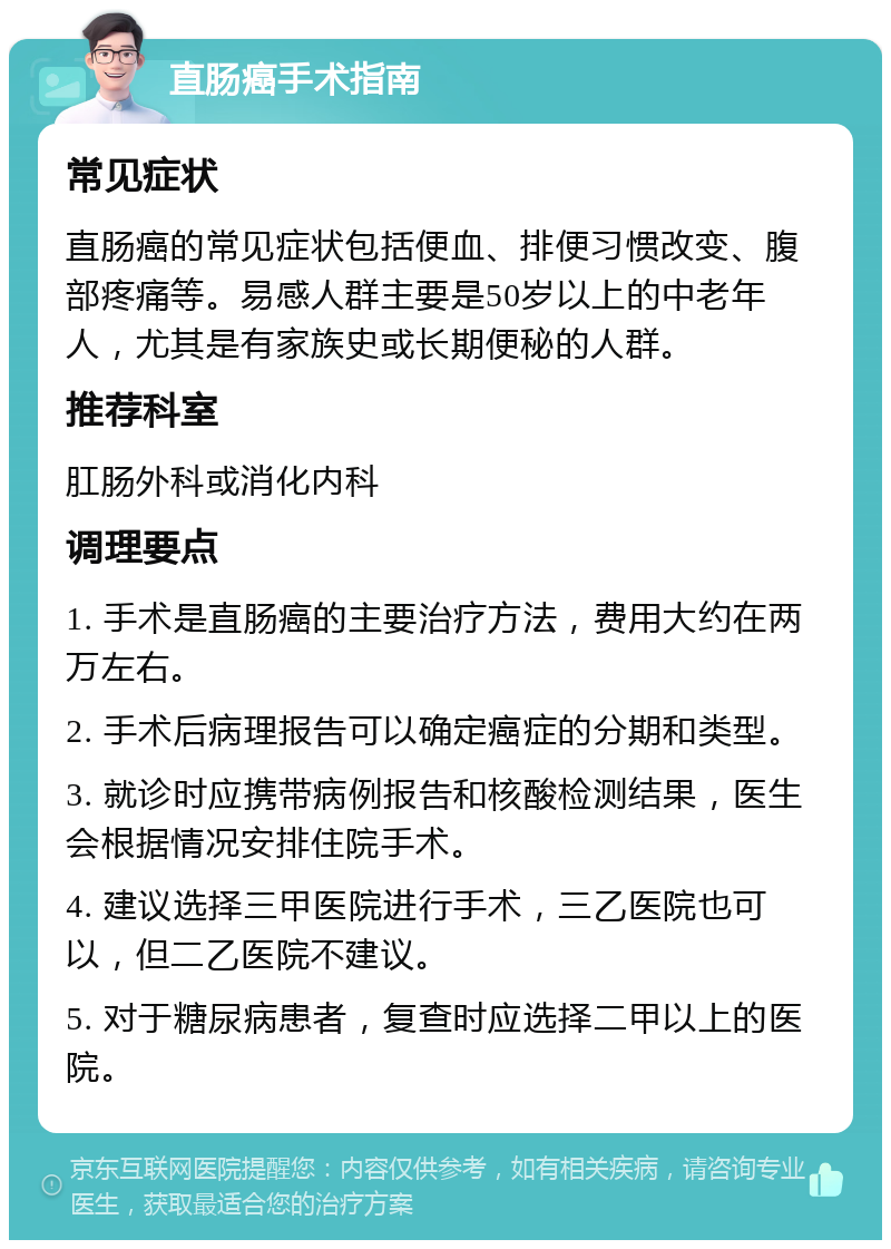 直肠癌手术指南 常见症状 直肠癌的常见症状包括便血、排便习惯改变、腹部疼痛等。易感人群主要是50岁以上的中老年人，尤其是有家族史或长期便秘的人群。 推荐科室 肛肠外科或消化内科 调理要点 1. 手术是直肠癌的主要治疗方法，费用大约在两万左右。 2. 手术后病理报告可以确定癌症的分期和类型。 3. 就诊时应携带病例报告和核酸检测结果，医生会根据情况安排住院手术。 4. 建议选择三甲医院进行手术，三乙医院也可以，但二乙医院不建议。 5. 对于糖尿病患者，复查时应选择二甲以上的医院。