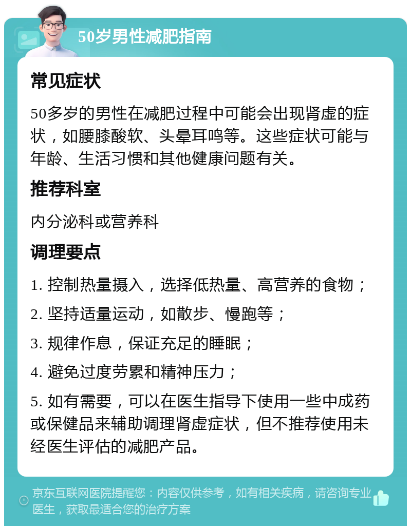 50岁男性减肥指南 常见症状 50多岁的男性在减肥过程中可能会出现肾虚的症状，如腰膝酸软、头晕耳鸣等。这些症状可能与年龄、生活习惯和其他健康问题有关。 推荐科室 内分泌科或营养科 调理要点 1. 控制热量摄入，选择低热量、高营养的食物； 2. 坚持适量运动，如散步、慢跑等； 3. 规律作息，保证充足的睡眠； 4. 避免过度劳累和精神压力； 5. 如有需要，可以在医生指导下使用一些中成药或保健品来辅助调理肾虚症状，但不推荐使用未经医生评估的减肥产品。