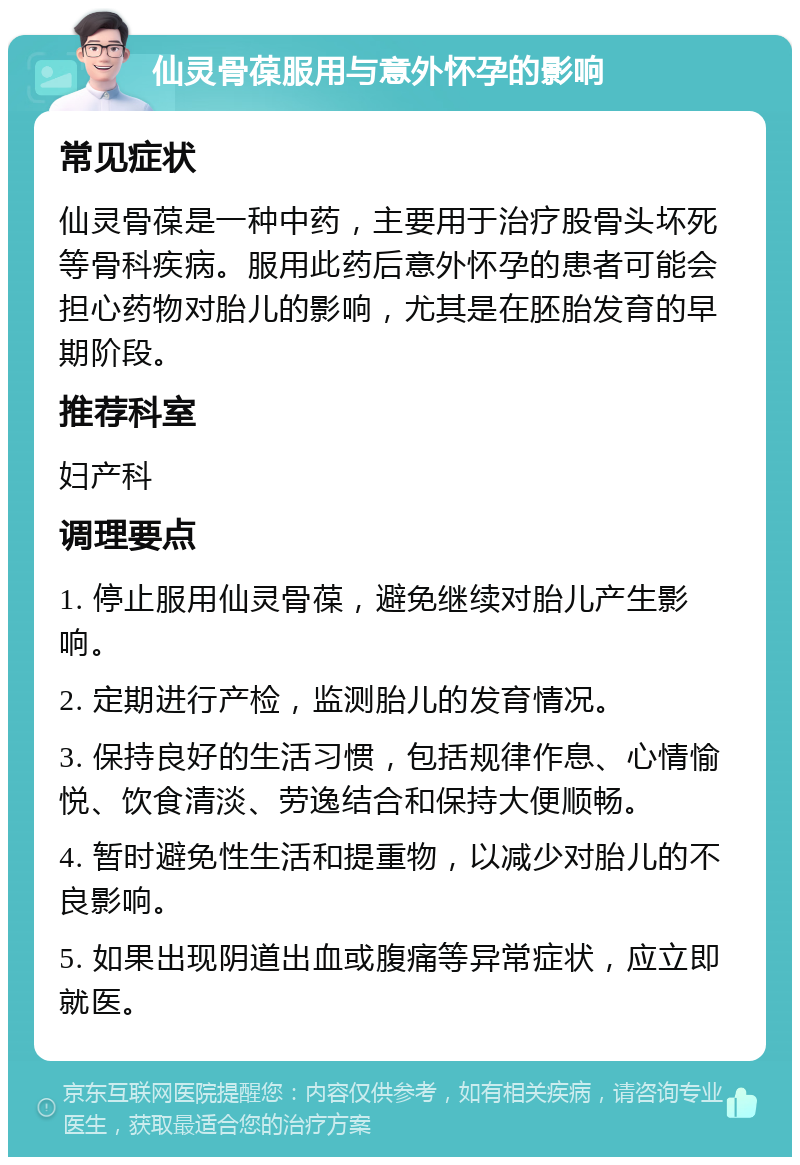 仙灵骨葆服用与意外怀孕的影响 常见症状 仙灵骨葆是一种中药，主要用于治疗股骨头坏死等骨科疾病。服用此药后意外怀孕的患者可能会担心药物对胎儿的影响，尤其是在胚胎发育的早期阶段。 推荐科室 妇产科 调理要点 1. 停止服用仙灵骨葆，避免继续对胎儿产生影响。 2. 定期进行产检，监测胎儿的发育情况。 3. 保持良好的生活习惯，包括规律作息、心情愉悦、饮食清淡、劳逸结合和保持大便顺畅。 4. 暂时避免性生活和提重物，以减少对胎儿的不良影响。 5. 如果出现阴道出血或腹痛等异常症状，应立即就医。