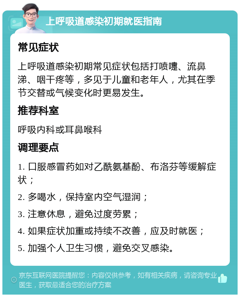 上呼吸道感染初期就医指南 常见症状 上呼吸道感染初期常见症状包括打喷嚏、流鼻涕、咽干疼等，多见于儿童和老年人，尤其在季节交替或气候变化时更易发生。 推荐科室 呼吸内科或耳鼻喉科 调理要点 1. 口服感冒药如对乙酰氨基酚、布洛芬等缓解症状； 2. 多喝水，保持室内空气湿润； 3. 注意休息，避免过度劳累； 4. 如果症状加重或持续不改善，应及时就医； 5. 加强个人卫生习惯，避免交叉感染。