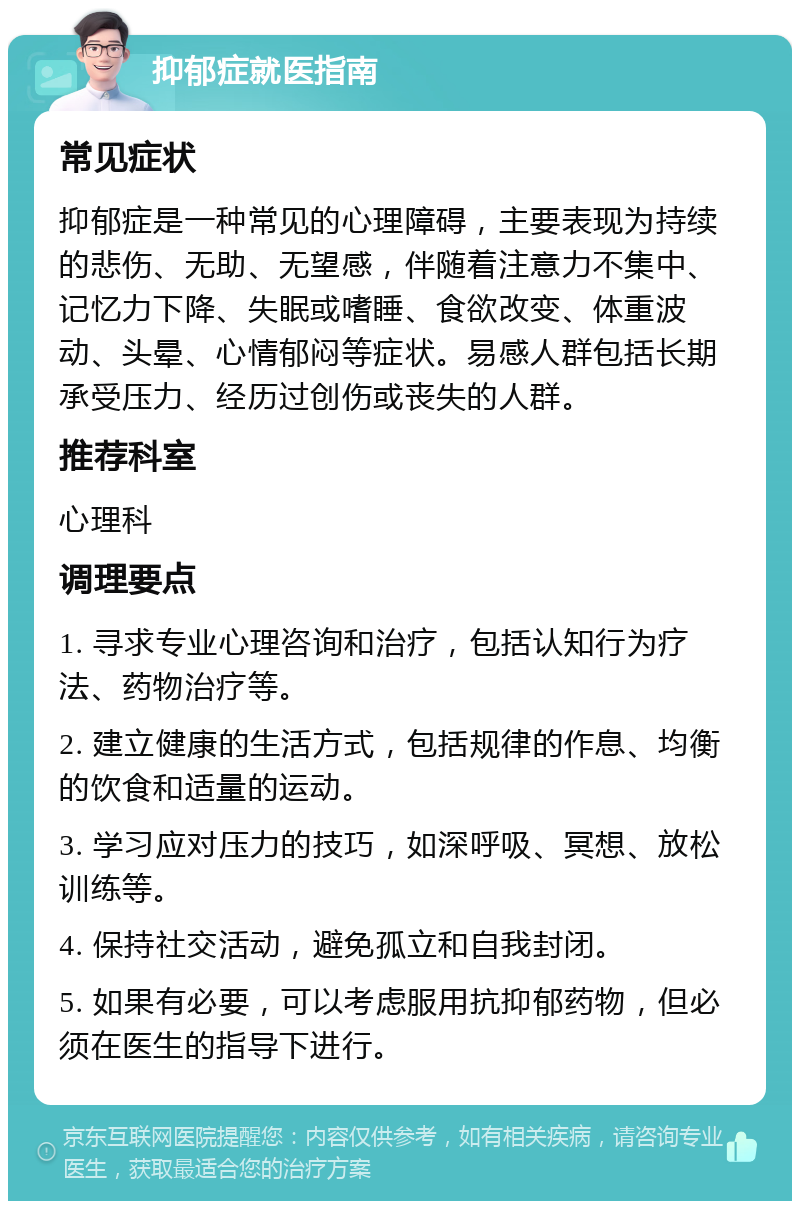 抑郁症就医指南 常见症状 抑郁症是一种常见的心理障碍，主要表现为持续的悲伤、无助、无望感，伴随着注意力不集中、记忆力下降、失眠或嗜睡、食欲改变、体重波动、头晕、心情郁闷等症状。易感人群包括长期承受压力、经历过创伤或丧失的人群。 推荐科室 心理科 调理要点 1. 寻求专业心理咨询和治疗，包括认知行为疗法、药物治疗等。 2. 建立健康的生活方式，包括规律的作息、均衡的饮食和适量的运动。 3. 学习应对压力的技巧，如深呼吸、冥想、放松训练等。 4. 保持社交活动，避免孤立和自我封闭。 5. 如果有必要，可以考虑服用抗抑郁药物，但必须在医生的指导下进行。