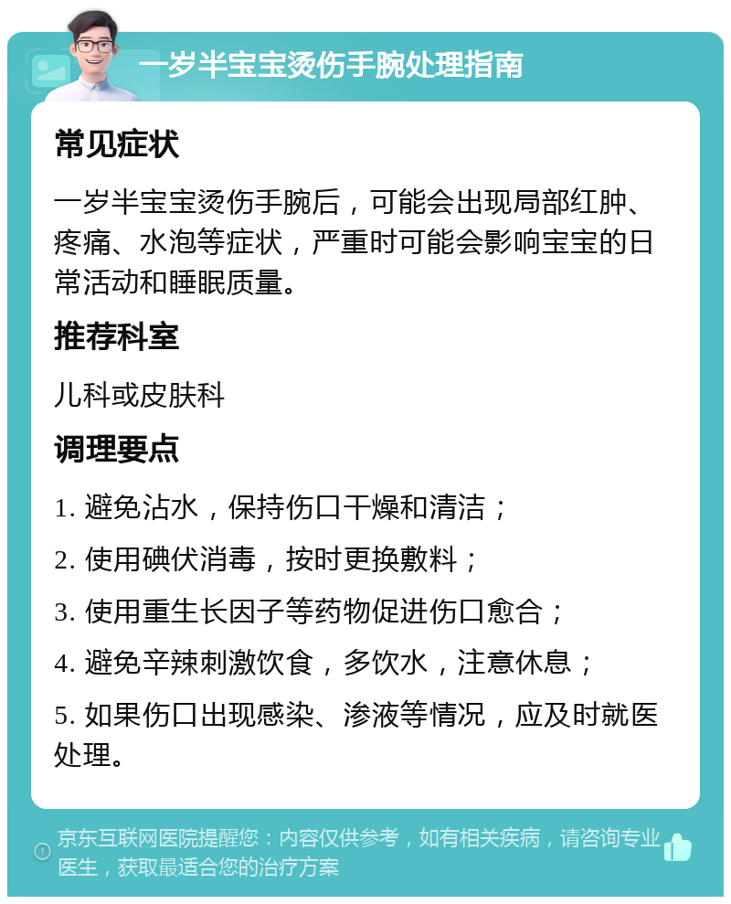 一岁半宝宝烫伤手腕处理指南 常见症状 一岁半宝宝烫伤手腕后，可能会出现局部红肿、疼痛、水泡等症状，严重时可能会影响宝宝的日常活动和睡眠质量。 推荐科室 儿科或皮肤科 调理要点 1. 避免沾水，保持伤口干燥和清洁； 2. 使用碘伏消毒，按时更换敷料； 3. 使用重生长因子等药物促进伤口愈合； 4. 避免辛辣刺激饮食，多饮水，注意休息； 5. 如果伤口出现感染、渗液等情况，应及时就医处理。