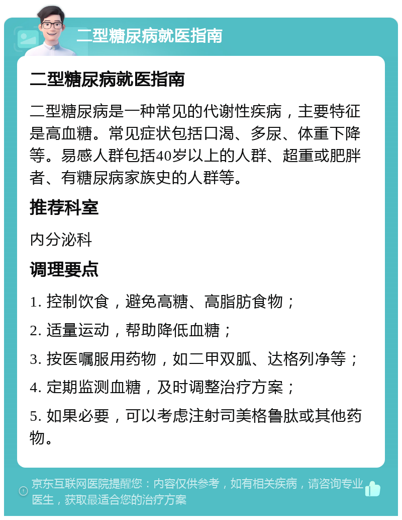 二型糖尿病就医指南 二型糖尿病就医指南 二型糖尿病是一种常见的代谢性疾病，主要特征是高血糖。常见症状包括口渴、多尿、体重下降等。易感人群包括40岁以上的人群、超重或肥胖者、有糖尿病家族史的人群等。 推荐科室 内分泌科 调理要点 1. 控制饮食，避免高糖、高脂肪食物； 2. 适量运动，帮助降低血糖； 3. 按医嘱服用药物，如二甲双胍、达格列净等； 4. 定期监测血糖，及时调整治疗方案； 5. 如果必要，可以考虑注射司美格鲁肽或其他药物。