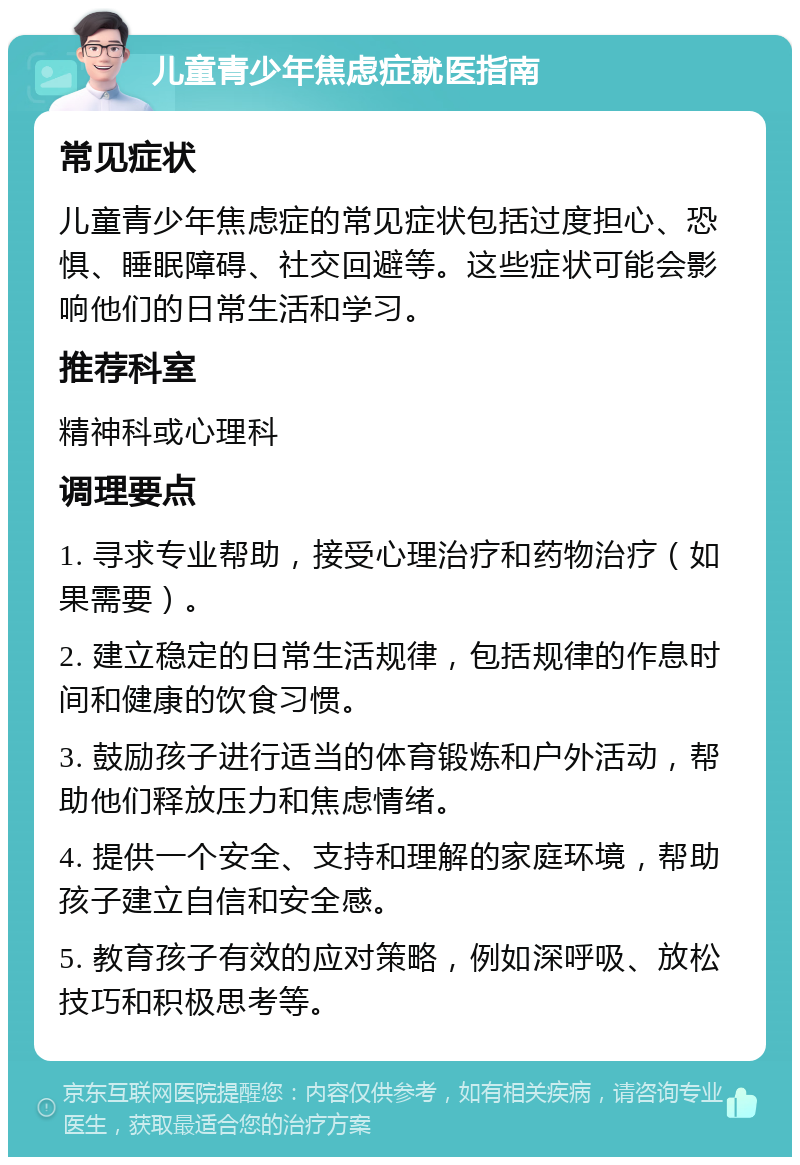 儿童青少年焦虑症就医指南 常见症状 儿童青少年焦虑症的常见症状包括过度担心、恐惧、睡眠障碍、社交回避等。这些症状可能会影响他们的日常生活和学习。 推荐科室 精神科或心理科 调理要点 1. 寻求专业帮助，接受心理治疗和药物治疗（如果需要）。 2. 建立稳定的日常生活规律，包括规律的作息时间和健康的饮食习惯。 3. 鼓励孩子进行适当的体育锻炼和户外活动，帮助他们释放压力和焦虑情绪。 4. 提供一个安全、支持和理解的家庭环境，帮助孩子建立自信和安全感。 5. 教育孩子有效的应对策略，例如深呼吸、放松技巧和积极思考等。