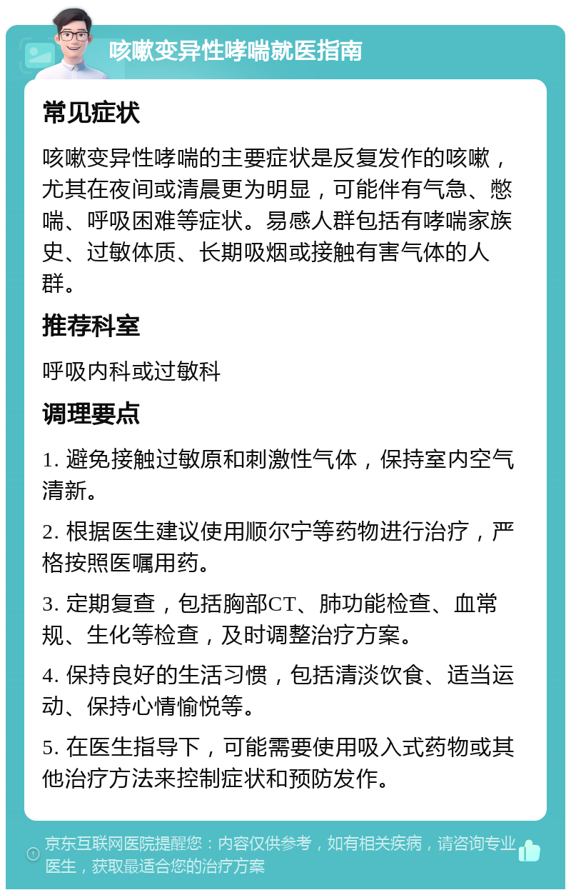 咳嗽变异性哮喘就医指南 常见症状 咳嗽变异性哮喘的主要症状是反复发作的咳嗽，尤其在夜间或清晨更为明显，可能伴有气急、憋喘、呼吸困难等症状。易感人群包括有哮喘家族史、过敏体质、长期吸烟或接触有害气体的人群。 推荐科室 呼吸内科或过敏科 调理要点 1. 避免接触过敏原和刺激性气体，保持室内空气清新。 2. 根据医生建议使用顺尔宁等药物进行治疗，严格按照医嘱用药。 3. 定期复查，包括胸部CT、肺功能检查、血常规、生化等检查，及时调整治疗方案。 4. 保持良好的生活习惯，包括清淡饮食、适当运动、保持心情愉悦等。 5. 在医生指导下，可能需要使用吸入式药物或其他治疗方法来控制症状和预防发作。