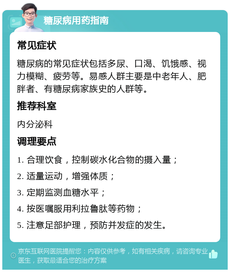 糖尿病用药指南 常见症状 糖尿病的常见症状包括多尿、口渴、饥饿感、视力模糊、疲劳等。易感人群主要是中老年人、肥胖者、有糖尿病家族史的人群等。 推荐科室 内分泌科 调理要点 1. 合理饮食，控制碳水化合物的摄入量； 2. 适量运动，增强体质； 3. 定期监测血糖水平； 4. 按医嘱服用利拉鲁肽等药物； 5. 注意足部护理，预防并发症的发生。