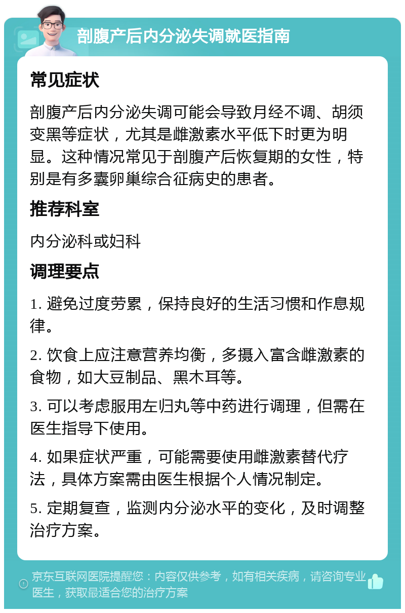 剖腹产后内分泌失调就医指南 常见症状 剖腹产后内分泌失调可能会导致月经不调、胡须变黑等症状，尤其是雌激素水平低下时更为明显。这种情况常见于剖腹产后恢复期的女性，特别是有多囊卵巢综合征病史的患者。 推荐科室 内分泌科或妇科 调理要点 1. 避免过度劳累，保持良好的生活习惯和作息规律。 2. 饮食上应注意营养均衡，多摄入富含雌激素的食物，如大豆制品、黑木耳等。 3. 可以考虑服用左归丸等中药进行调理，但需在医生指导下使用。 4. 如果症状严重，可能需要使用雌激素替代疗法，具体方案需由医生根据个人情况制定。 5. 定期复查，监测内分泌水平的变化，及时调整治疗方案。