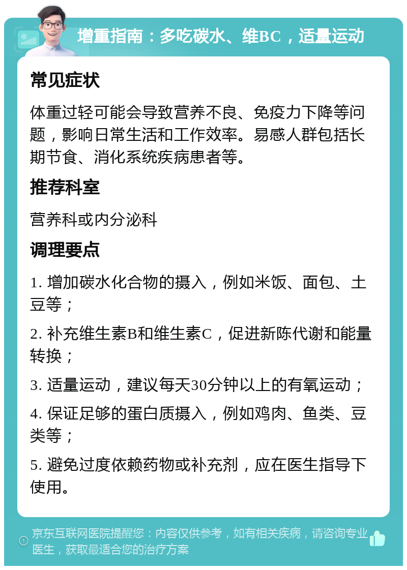 增重指南：多吃碳水、维BC，适量运动 常见症状 体重过轻可能会导致营养不良、免疫力下降等问题，影响日常生活和工作效率。易感人群包括长期节食、消化系统疾病患者等。 推荐科室 营养科或内分泌科 调理要点 1. 增加碳水化合物的摄入，例如米饭、面包、土豆等； 2. 补充维生素B和维生素C，促进新陈代谢和能量转换； 3. 适量运动，建议每天30分钟以上的有氧运动； 4. 保证足够的蛋白质摄入，例如鸡肉、鱼类、豆类等； 5. 避免过度依赖药物或补充剂，应在医生指导下使用。