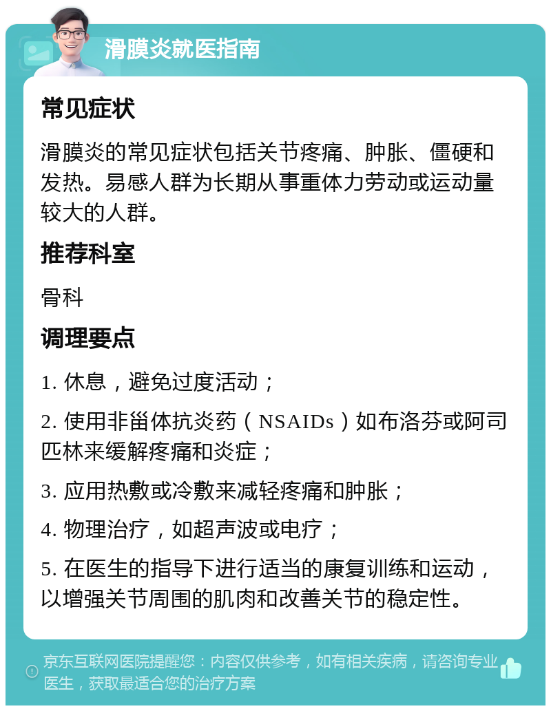 滑膜炎就医指南 常见症状 滑膜炎的常见症状包括关节疼痛、肿胀、僵硬和发热。易感人群为长期从事重体力劳动或运动量较大的人群。 推荐科室 骨科 调理要点 1. 休息，避免过度活动； 2. 使用非甾体抗炎药（NSAIDs）如布洛芬或阿司匹林来缓解疼痛和炎症； 3. 应用热敷或冷敷来减轻疼痛和肿胀； 4. 物理治疗，如超声波或电疗； 5. 在医生的指导下进行适当的康复训练和运动，以增强关节周围的肌肉和改善关节的稳定性。