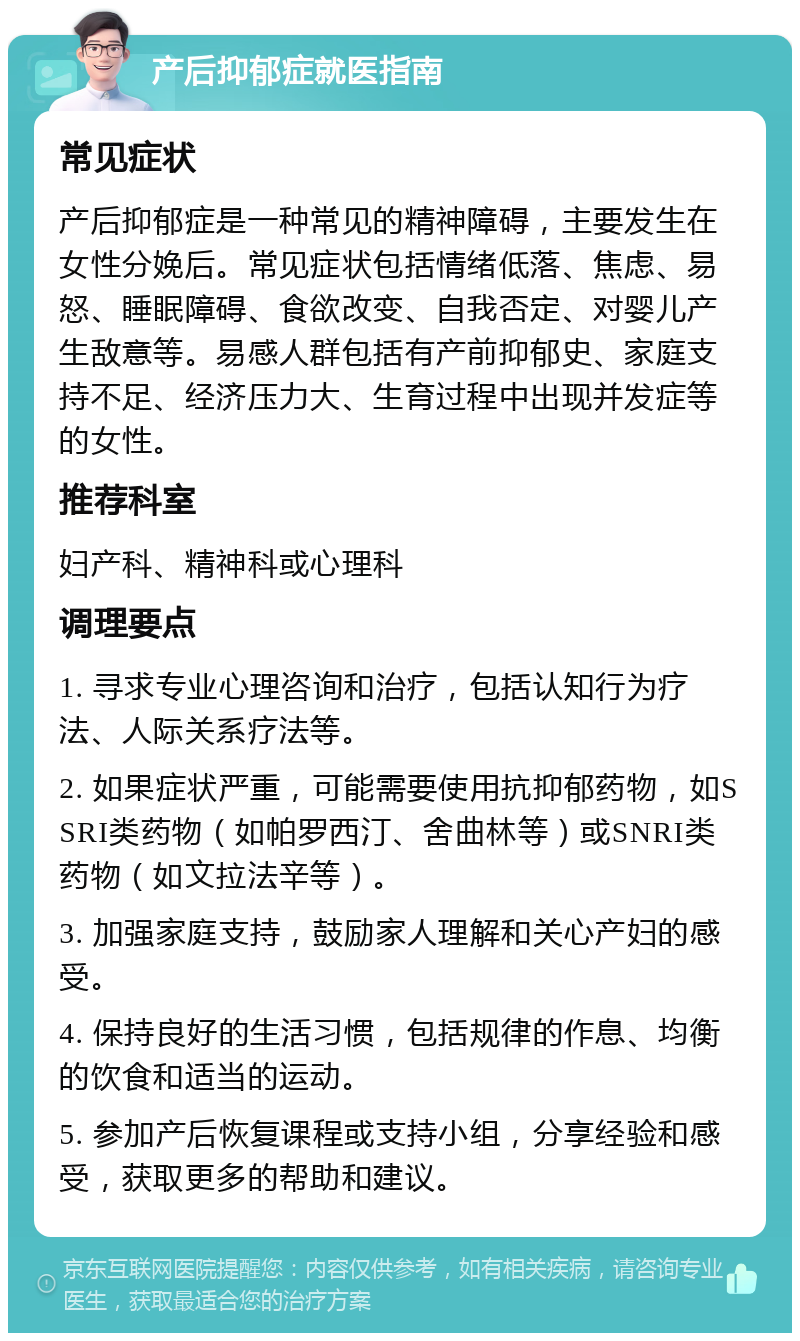 产后抑郁症就医指南 常见症状 产后抑郁症是一种常见的精神障碍，主要发生在女性分娩后。常见症状包括情绪低落、焦虑、易怒、睡眠障碍、食欲改变、自我否定、对婴儿产生敌意等。易感人群包括有产前抑郁史、家庭支持不足、经济压力大、生育过程中出现并发症等的女性。 推荐科室 妇产科、精神科或心理科 调理要点 1. 寻求专业心理咨询和治疗，包括认知行为疗法、人际关系疗法等。 2. 如果症状严重，可能需要使用抗抑郁药物，如SSRI类药物（如帕罗西汀、舍曲林等）或SNRI类药物（如文拉法辛等）。 3. 加强家庭支持，鼓励家人理解和关心产妇的感受。 4. 保持良好的生活习惯，包括规律的作息、均衡的饮食和适当的运动。 5. 参加产后恢复课程或支持小组，分享经验和感受，获取更多的帮助和建议。