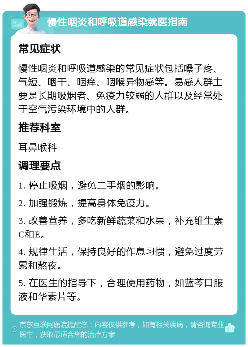 慢性咽炎和呼吸道感染就医指南 常见症状 慢性咽炎和呼吸道感染的常见症状包括嗓子疼、气短、咽干、咽痒、咽喉异物感等。易感人群主要是长期吸烟者、免疫力较弱的人群以及经常处于空气污染环境中的人群。 推荐科室 耳鼻喉科 调理要点 1. 停止吸烟，避免二手烟的影响。 2. 加强锻炼，提高身体免疫力。 3. 改善营养，多吃新鲜蔬菜和水果，补充维生素C和E。 4. 规律生活，保持良好的作息习惯，避免过度劳累和熬夜。 5. 在医生的指导下，合理使用药物，如蓝芩口服液和华素片等。