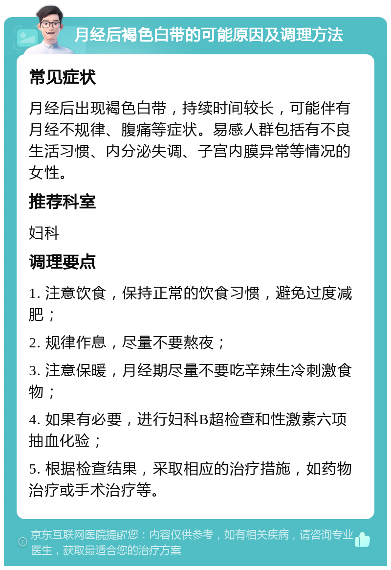 月经后褐色白带的可能原因及调理方法 常见症状 月经后出现褐色白带，持续时间较长，可能伴有月经不规律、腹痛等症状。易感人群包括有不良生活习惯、内分泌失调、子宫内膜异常等情况的女性。 推荐科室 妇科 调理要点 1. 注意饮食，保持正常的饮食习惯，避免过度减肥； 2. 规律作息，尽量不要熬夜； 3. 注意保暖，月经期尽量不要吃辛辣生冷刺激食物； 4. 如果有必要，进行妇科B超检查和性激素六项抽血化验； 5. 根据检查结果，采取相应的治疗措施，如药物治疗或手术治疗等。