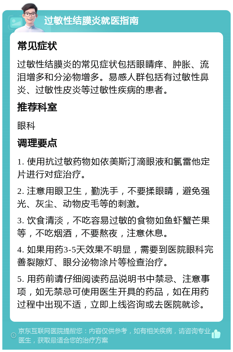 过敏性结膜炎就医指南 常见症状 过敏性结膜炎的常见症状包括眼睛痒、肿胀、流泪增多和分泌物增多。易感人群包括有过敏性鼻炎、过敏性皮炎等过敏性疾病的患者。 推荐科室 眼科 调理要点 1. 使用抗过敏药物如依美斯汀滴眼液和氯雷他定片进行对症治疗。 2. 注意用眼卫生，勤洗手，不要揉眼睛，避免强光、灰尘、动物皮毛等的刺激。 3. 饮食清淡，不吃容易过敏的食物如鱼虾蟹芒果等，不吃烟酒，不要熬夜，注意休息。 4. 如果用药3-5天效果不明显，需要到医院眼科完善裂隙灯、眼分泌物涂片等检查治疗。 5. 用药前请仔细阅读药品说明书中禁忌、注意事项，如无禁忌可使用医生开具的药品，如在用药过程中出现不适，立即上线咨询或去医院就诊。