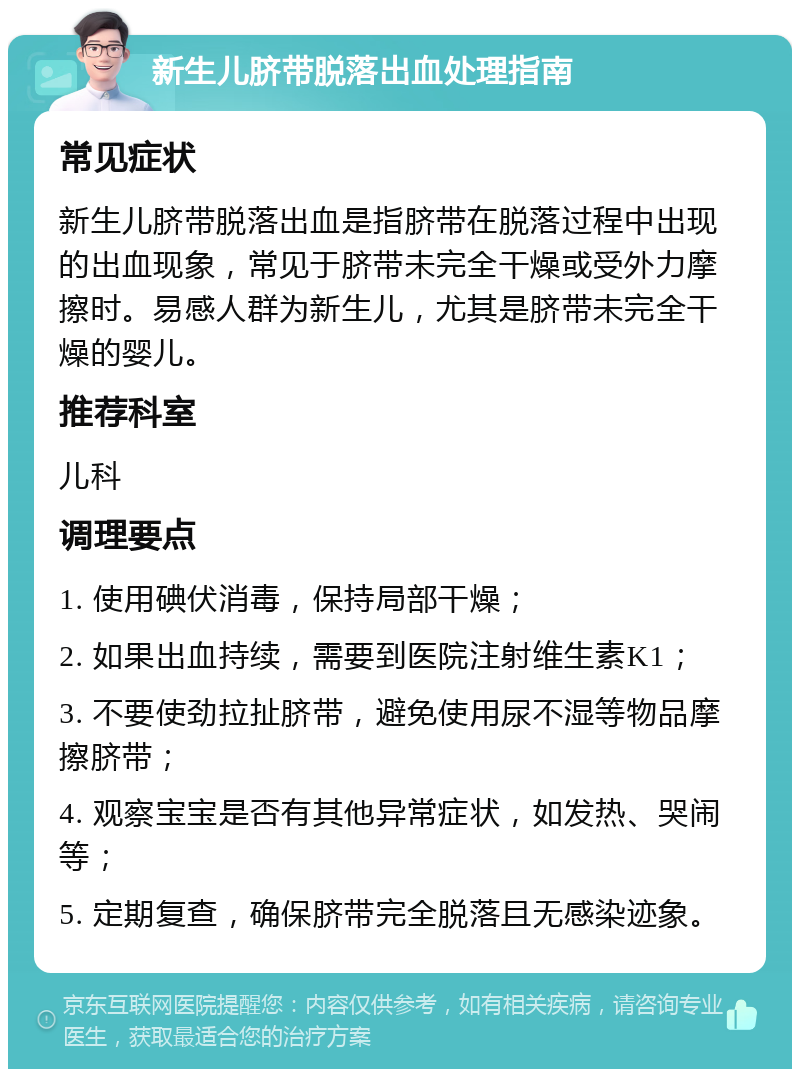 新生儿脐带脱落出血处理指南 常见症状 新生儿脐带脱落出血是指脐带在脱落过程中出现的出血现象，常见于脐带未完全干燥或受外力摩擦时。易感人群为新生儿，尤其是脐带未完全干燥的婴儿。 推荐科室 儿科 调理要点 1. 使用碘伏消毒，保持局部干燥； 2. 如果出血持续，需要到医院注射维生素K1； 3. 不要使劲拉扯脐带，避免使用尿不湿等物品摩擦脐带； 4. 观察宝宝是否有其他异常症状，如发热、哭闹等； 5. 定期复查，确保脐带完全脱落且无感染迹象。