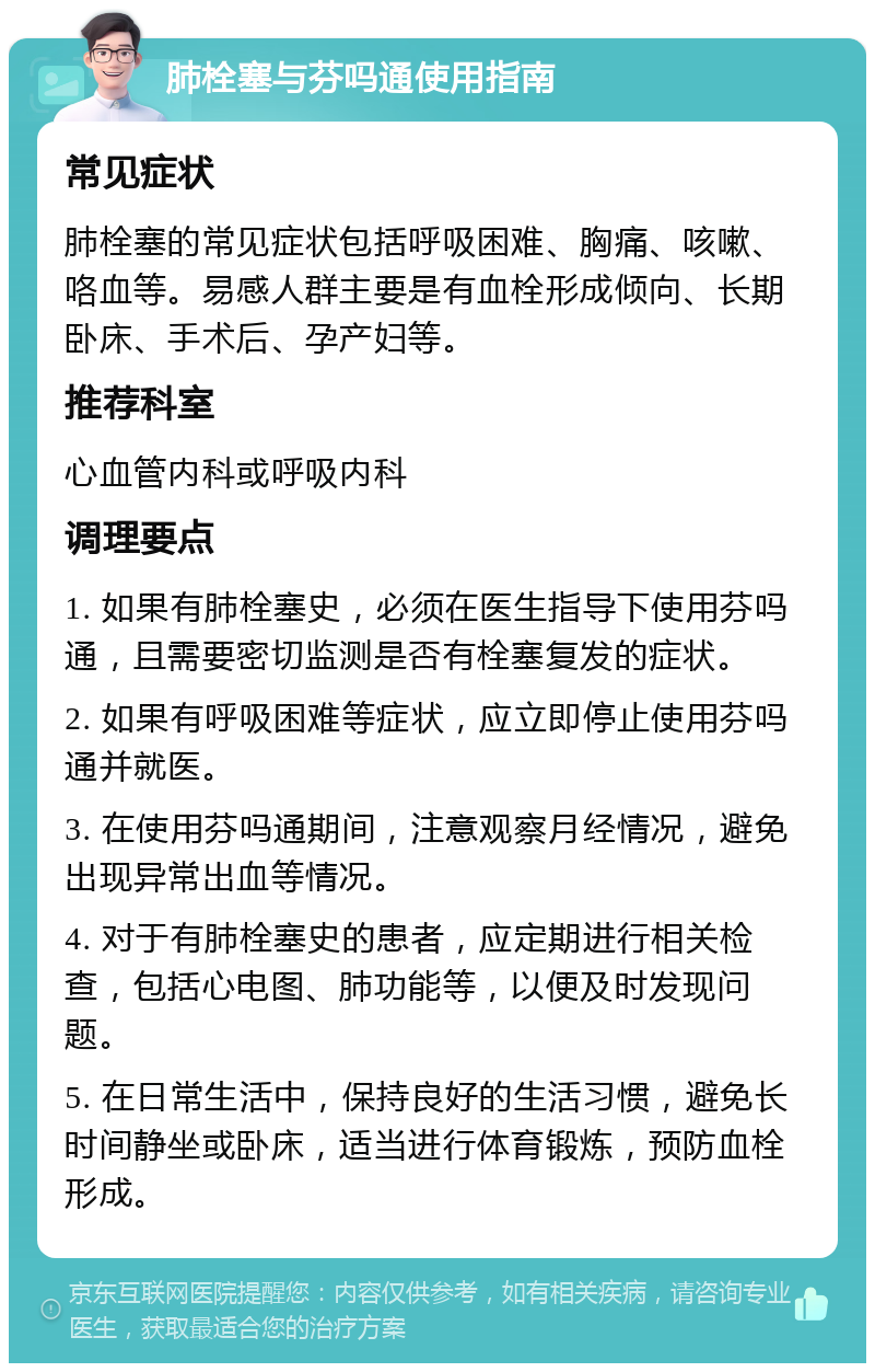 肺栓塞与芬吗通使用指南 常见症状 肺栓塞的常见症状包括呼吸困难、胸痛、咳嗽、咯血等。易感人群主要是有血栓形成倾向、长期卧床、手术后、孕产妇等。 推荐科室 心血管内科或呼吸内科 调理要点 1. 如果有肺栓塞史，必须在医生指导下使用芬吗通，且需要密切监测是否有栓塞复发的症状。 2. 如果有呼吸困难等症状，应立即停止使用芬吗通并就医。 3. 在使用芬吗通期间，注意观察月经情况，避免出现异常出血等情况。 4. 对于有肺栓塞史的患者，应定期进行相关检查，包括心电图、肺功能等，以便及时发现问题。 5. 在日常生活中，保持良好的生活习惯，避免长时间静坐或卧床，适当进行体育锻炼，预防血栓形成。