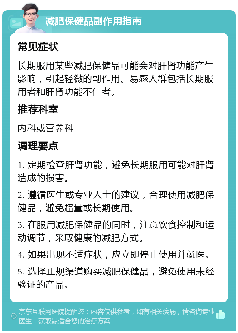 减肥保健品副作用指南 常见症状 长期服用某些减肥保健品可能会对肝肾功能产生影响，引起轻微的副作用。易感人群包括长期服用者和肝肾功能不佳者。 推荐科室 内科或营养科 调理要点 1. 定期检查肝肾功能，避免长期服用可能对肝肾造成的损害。 2. 遵循医生或专业人士的建议，合理使用减肥保健品，避免超量或长期使用。 3. 在服用减肥保健品的同时，注意饮食控制和运动调节，采取健康的减肥方式。 4. 如果出现不适症状，应立即停止使用并就医。 5. 选择正规渠道购买减肥保健品，避免使用未经验证的产品。