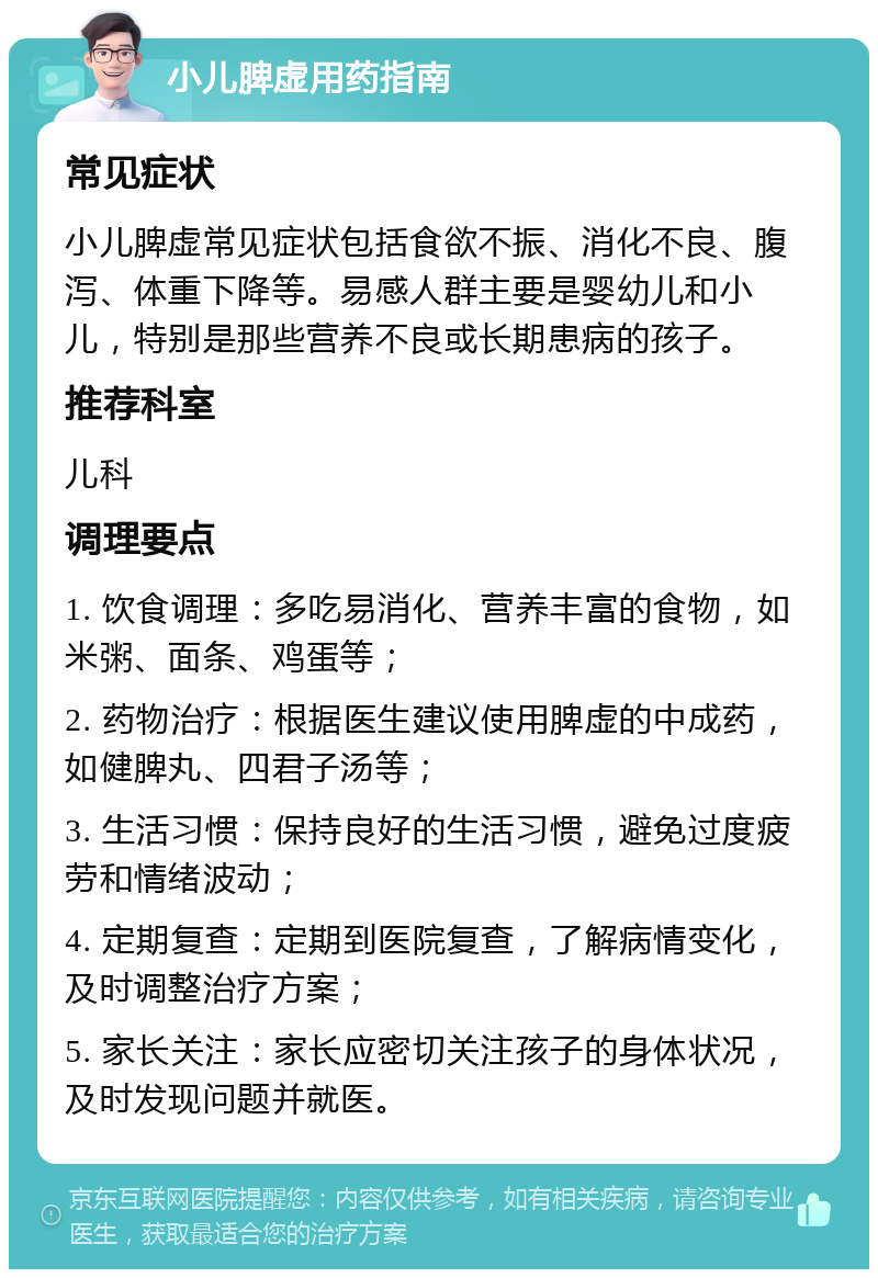 小儿脾虚用药指南 常见症状 小儿脾虚常见症状包括食欲不振、消化不良、腹泻、体重下降等。易感人群主要是婴幼儿和小儿，特别是那些营养不良或长期患病的孩子。 推荐科室 儿科 调理要点 1. 饮食调理：多吃易消化、营养丰富的食物，如米粥、面条、鸡蛋等； 2. 药物治疗：根据医生建议使用脾虚的中成药，如健脾丸、四君子汤等； 3. 生活习惯：保持良好的生活习惯，避免过度疲劳和情绪波动； 4. 定期复查：定期到医院复查，了解病情变化，及时调整治疗方案； 5. 家长关注：家长应密切关注孩子的身体状况，及时发现问题并就医。