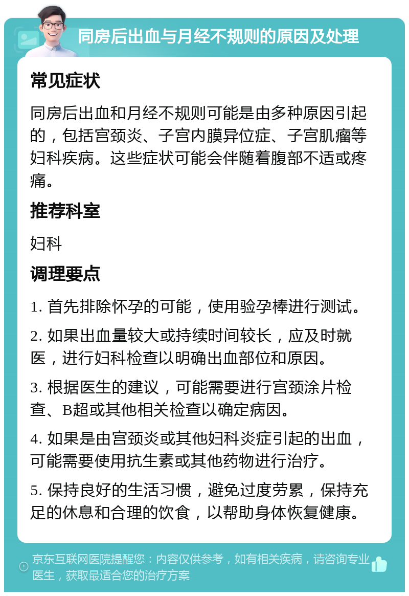 同房后出血与月经不规则的原因及处理 常见症状 同房后出血和月经不规则可能是由多种原因引起的，包括宫颈炎、子宫内膜异位症、子宫肌瘤等妇科疾病。这些症状可能会伴随着腹部不适或疼痛。 推荐科室 妇科 调理要点 1. 首先排除怀孕的可能，使用验孕棒进行测试。 2. 如果出血量较大或持续时间较长，应及时就医，进行妇科检查以明确出血部位和原因。 3. 根据医生的建议，可能需要进行宫颈涂片检查、B超或其他相关检查以确定病因。 4. 如果是由宫颈炎或其他妇科炎症引起的出血，可能需要使用抗生素或其他药物进行治疗。 5. 保持良好的生活习惯，避免过度劳累，保持充足的休息和合理的饮食，以帮助身体恢复健康。