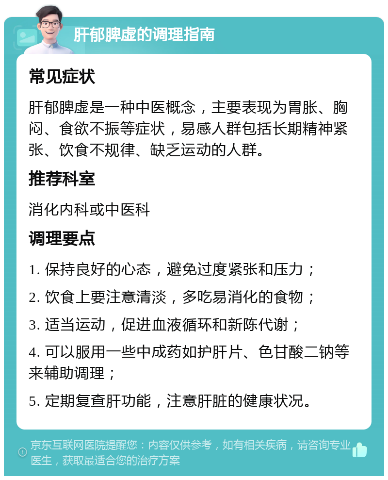 肝郁脾虚的调理指南 常见症状 肝郁脾虚是一种中医概念，主要表现为胃胀、胸闷、食欲不振等症状，易感人群包括长期精神紧张、饮食不规律、缺乏运动的人群。 推荐科室 消化内科或中医科 调理要点 1. 保持良好的心态，避免过度紧张和压力； 2. 饮食上要注意清淡，多吃易消化的食物； 3. 适当运动，促进血液循环和新陈代谢； 4. 可以服用一些中成药如护肝片、色甘酸二钠等来辅助调理； 5. 定期复查肝功能，注意肝脏的健康状况。