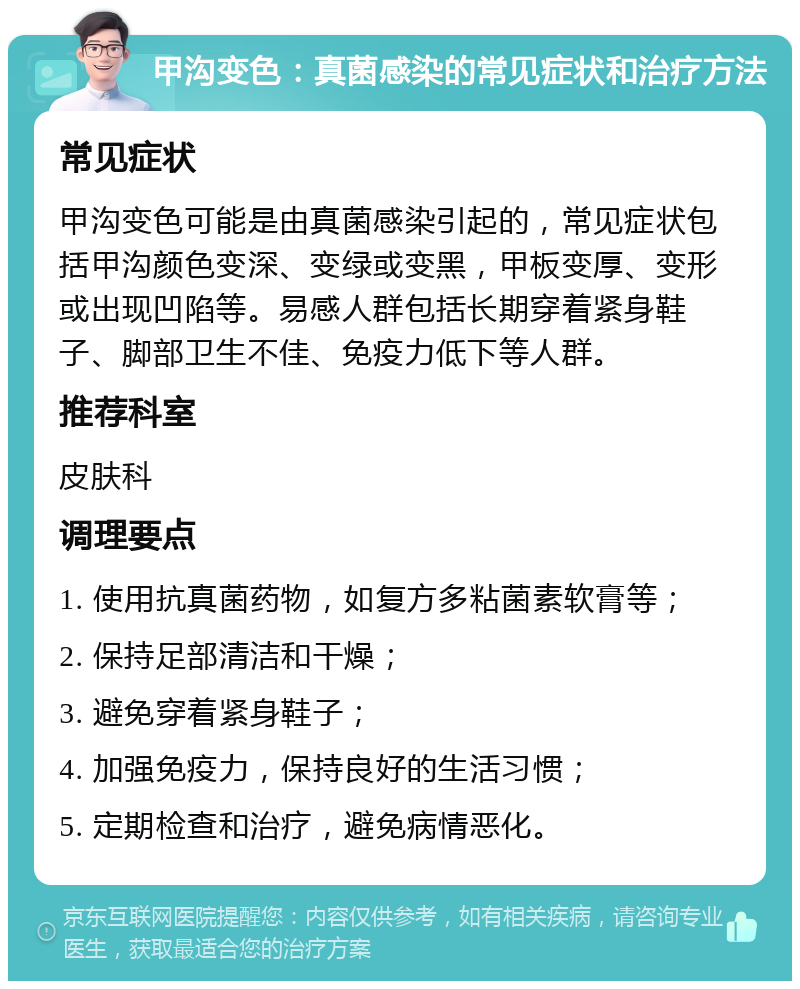 甲沟变色：真菌感染的常见症状和治疗方法 常见症状 甲沟变色可能是由真菌感染引起的，常见症状包括甲沟颜色变深、变绿或变黑，甲板变厚、变形或出现凹陷等。易感人群包括长期穿着紧身鞋子、脚部卫生不佳、免疫力低下等人群。 推荐科室 皮肤科 调理要点 1. 使用抗真菌药物，如复方多粘菌素软膏等； 2. 保持足部清洁和干燥； 3. 避免穿着紧身鞋子； 4. 加强免疫力，保持良好的生活习惯； 5. 定期检查和治疗，避免病情恶化。