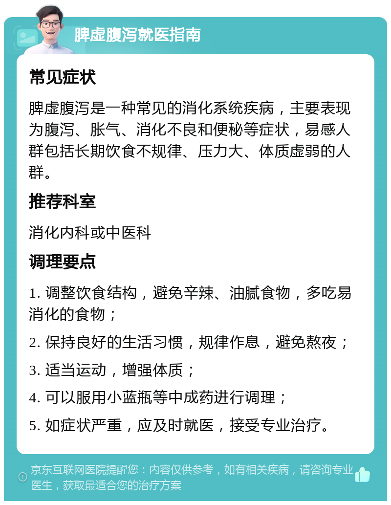 脾虚腹泻就医指南 常见症状 脾虚腹泻是一种常见的消化系统疾病，主要表现为腹泻、胀气、消化不良和便秘等症状，易感人群包括长期饮食不规律、压力大、体质虚弱的人群。 推荐科室 消化内科或中医科 调理要点 1. 调整饮食结构，避免辛辣、油腻食物，多吃易消化的食物； 2. 保持良好的生活习惯，规律作息，避免熬夜； 3. 适当运动，增强体质； 4. 可以服用小蓝瓶等中成药进行调理； 5. 如症状严重，应及时就医，接受专业治疗。