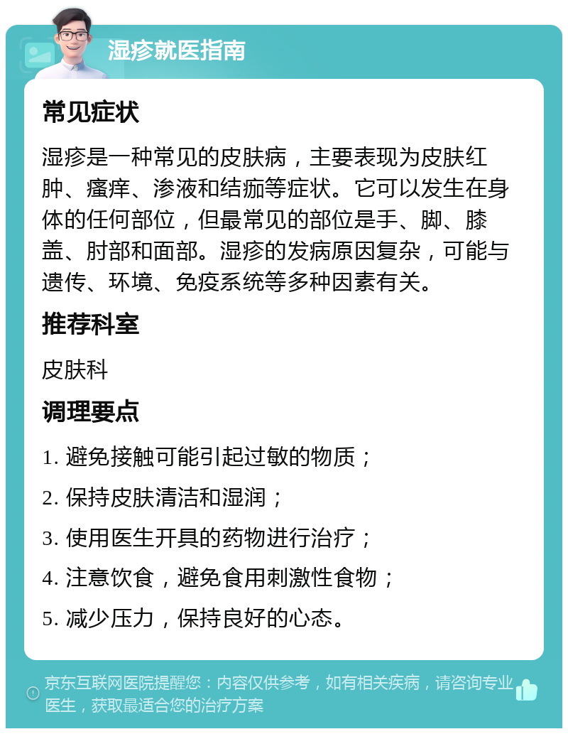 湿疹就医指南 常见症状 湿疹是一种常见的皮肤病，主要表现为皮肤红肿、瘙痒、渗液和结痂等症状。它可以发生在身体的任何部位，但最常见的部位是手、脚、膝盖、肘部和面部。湿疹的发病原因复杂，可能与遗传、环境、免疫系统等多种因素有关。 推荐科室 皮肤科 调理要点 1. 避免接触可能引起过敏的物质； 2. 保持皮肤清洁和湿润； 3. 使用医生开具的药物进行治疗； 4. 注意饮食，避免食用刺激性食物； 5. 减少压力，保持良好的心态。