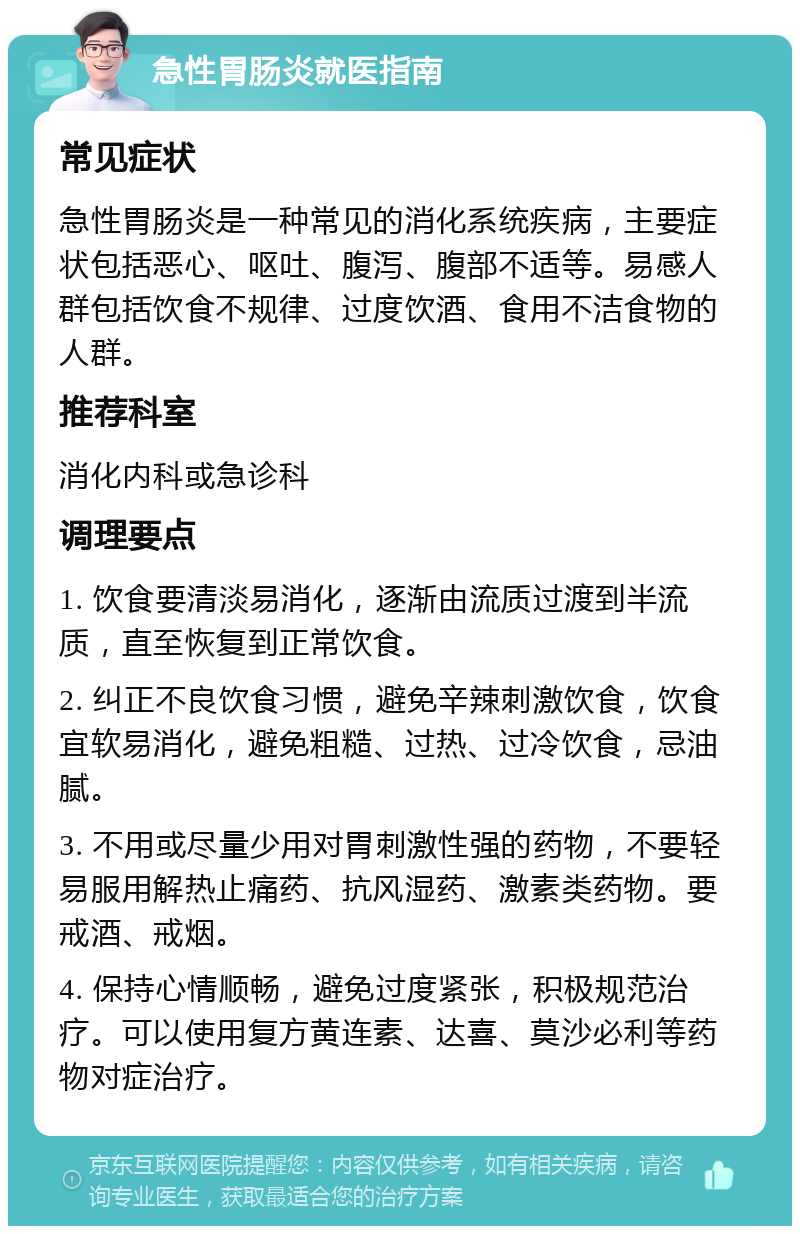 急性胃肠炎就医指南 常见症状 急性胃肠炎是一种常见的消化系统疾病，主要症状包括恶心、呕吐、腹泻、腹部不适等。易感人群包括饮食不规律、过度饮酒、食用不洁食物的人群。 推荐科室 消化内科或急诊科 调理要点 1. 饮食要清淡易消化，逐渐由流质过渡到半流质，直至恢复到正常饮食。 2. 纠正不良饮食习惯，避免辛辣刺激饮食，饮食宜软易消化，避免粗糙、过热、过冷饮食，忌油腻。 3. 不用或尽量少用对胃刺激性强的药物，不要轻易服用解热止痛药、抗风湿药、激素类药物。要戒酒、戒烟。 4. 保持心情顺畅，避免过度紧张，积极规范治疗。可以使用复方黄连素、达喜、莫沙必利等药物对症治疗。