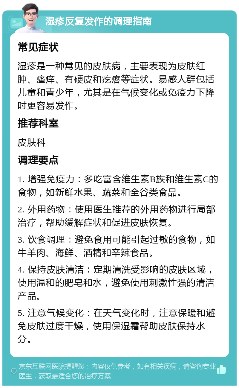 湿疹反复发作的调理指南 常见症状 湿疹是一种常见的皮肤病，主要表现为皮肤红肿、瘙痒、有硬皮和疙瘩等症状。易感人群包括儿童和青少年，尤其是在气候变化或免疫力下降时更容易发作。 推荐科室 皮肤科 调理要点 1. 增强免疫力：多吃富含维生素B族和维生素C的食物，如新鲜水果、蔬菜和全谷类食品。 2. 外用药物：使用医生推荐的外用药物进行局部治疗，帮助缓解症状和促进皮肤恢复。 3. 饮食调理：避免食用可能引起过敏的食物，如牛羊肉、海鲜、酒精和辛辣食品。 4. 保持皮肤清洁：定期清洗受影响的皮肤区域，使用温和的肥皂和水，避免使用刺激性强的清洁产品。 5. 注意气候变化：在天气变化时，注意保暖和避免皮肤过度干燥，使用保湿霜帮助皮肤保持水分。