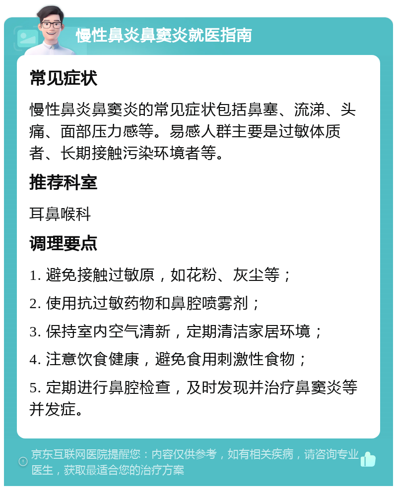 慢性鼻炎鼻窦炎就医指南 常见症状 慢性鼻炎鼻窦炎的常见症状包括鼻塞、流涕、头痛、面部压力感等。易感人群主要是过敏体质者、长期接触污染环境者等。 推荐科室 耳鼻喉科 调理要点 1. 避免接触过敏原，如花粉、灰尘等； 2. 使用抗过敏药物和鼻腔喷雾剂； 3. 保持室内空气清新，定期清洁家居环境； 4. 注意饮食健康，避免食用刺激性食物； 5. 定期进行鼻腔检查，及时发现并治疗鼻窦炎等并发症。