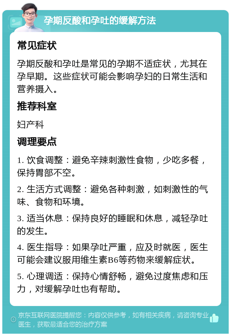 孕期反酸和孕吐的缓解方法 常见症状 孕期反酸和孕吐是常见的孕期不适症状，尤其在孕早期。这些症状可能会影响孕妇的日常生活和营养摄入。 推荐科室 妇产科 调理要点 1. 饮食调整：避免辛辣刺激性食物，少吃多餐，保持胃部不空。 2. 生活方式调整：避免各种刺激，如刺激性的气味、食物和环境。 3. 适当休息：保持良好的睡眠和休息，减轻孕吐的发生。 4. 医生指导：如果孕吐严重，应及时就医，医生可能会建议服用维生素B6等药物来缓解症状。 5. 心理调适：保持心情舒畅，避免过度焦虑和压力，对缓解孕吐也有帮助。