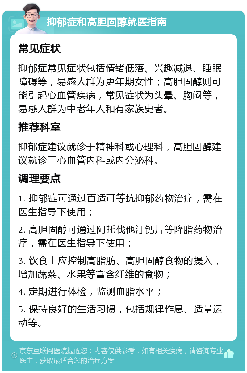 抑郁症和高胆固醇就医指南 常见症状 抑郁症常见症状包括情绪低落、兴趣减退、睡眠障碍等，易感人群为更年期女性；高胆固醇则可能引起心血管疾病，常见症状为头晕、胸闷等，易感人群为中老年人和有家族史者。 推荐科室 抑郁症建议就诊于精神科或心理科，高胆固醇建议就诊于心血管内科或内分泌科。 调理要点 1. 抑郁症可通过百适可等抗抑郁药物治疗，需在医生指导下使用； 2. 高胆固醇可通过阿托伐他汀钙片等降脂药物治疗，需在医生指导下使用； 3. 饮食上应控制高脂肪、高胆固醇食物的摄入，增加蔬菜、水果等富含纤维的食物； 4. 定期进行体检，监测血脂水平； 5. 保持良好的生活习惯，包括规律作息、适量运动等。