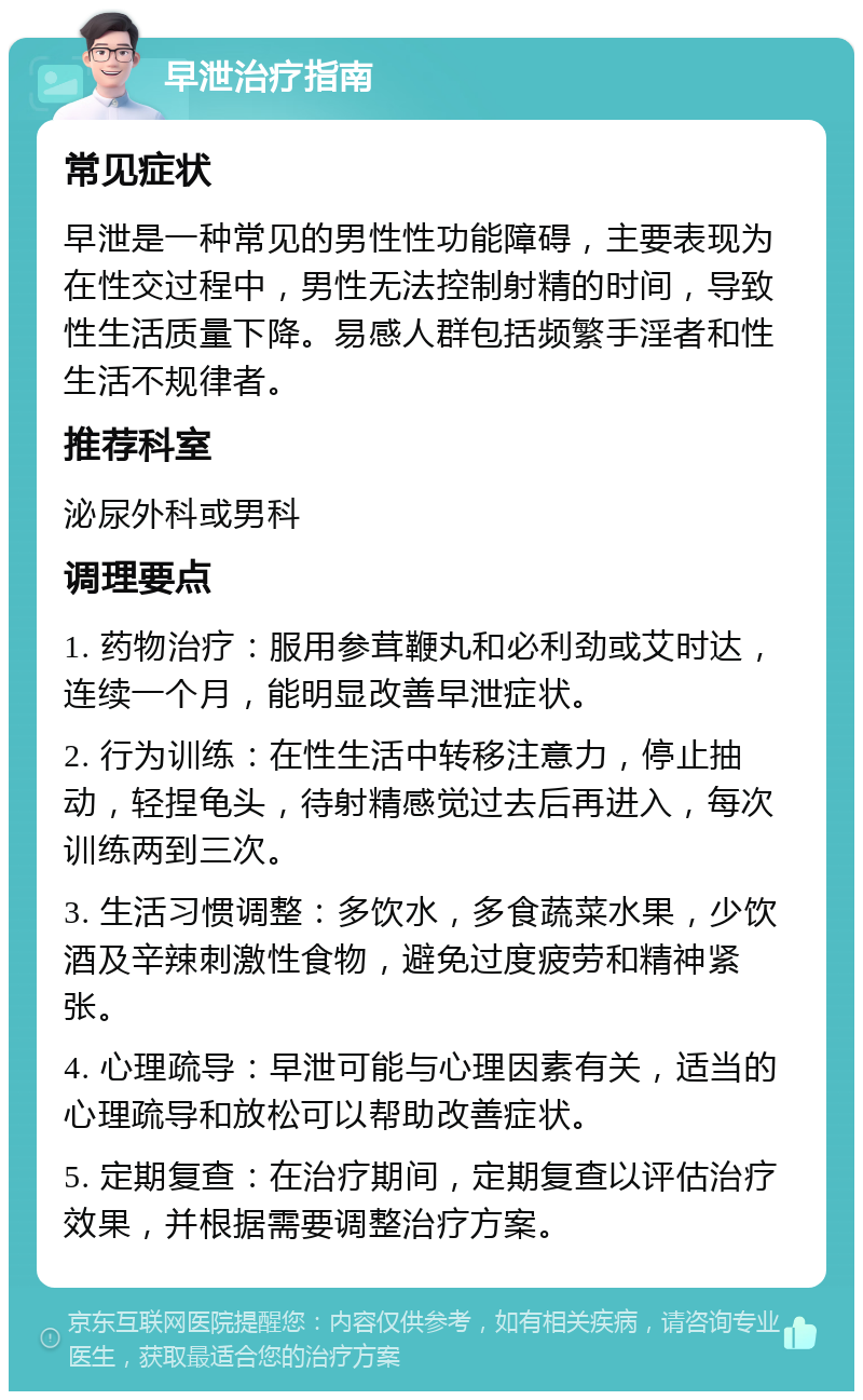 早泄治疗指南 常见症状 早泄是一种常见的男性性功能障碍，主要表现为在性交过程中，男性无法控制射精的时间，导致性生活质量下降。易感人群包括频繁手淫者和性生活不规律者。 推荐科室 泌尿外科或男科 调理要点 1. 药物治疗：服用参茸鞭丸和必利劲或艾时达，连续一个月，能明显改善早泄症状。 2. 行为训练：在性生活中转移注意力，停止抽动，轻捏龟头，待射精感觉过去后再进入，每次训练两到三次。 3. 生活习惯调整：多饮水，多食蔬菜水果，少饮酒及辛辣刺激性食物，避免过度疲劳和精神紧张。 4. 心理疏导：早泄可能与心理因素有关，适当的心理疏导和放松可以帮助改善症状。 5. 定期复查：在治疗期间，定期复查以评估治疗效果，并根据需要调整治疗方案。