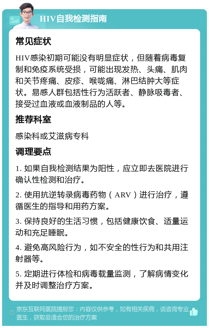 HIV自我检测指南 常见症状 HIV感染初期可能没有明显症状，但随着病毒复制和免疫系统受损，可能出现发热、头痛、肌肉和关节疼痛、皮疹、喉咙痛、淋巴结肿大等症状。易感人群包括性行为活跃者、静脉吸毒者、接受过血液或血液制品的人等。 推荐科室 感染科或艾滋病专科 调理要点 1. 如果自我检测结果为阳性，应立即去医院进行确认性检测和治疗。 2. 使用抗逆转录病毒药物（ARV）进行治疗，遵循医生的指导和用药方案。 3. 保持良好的生活习惯，包括健康饮食、适量运动和充足睡眠。 4. 避免高风险行为，如不安全的性行为和共用注射器等。 5. 定期进行体检和病毒载量监测，了解病情变化并及时调整治疗方案。