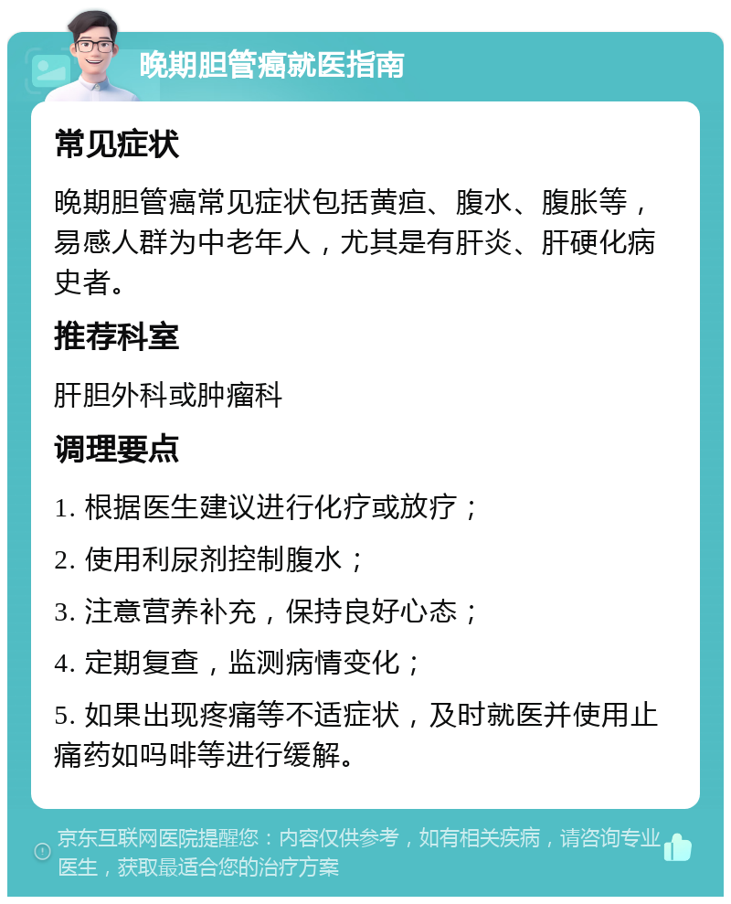 晚期胆管癌就医指南 常见症状 晚期胆管癌常见症状包括黄疸、腹水、腹胀等，易感人群为中老年人，尤其是有肝炎、肝硬化病史者。 推荐科室 肝胆外科或肿瘤科 调理要点 1. 根据医生建议进行化疗或放疗； 2. 使用利尿剂控制腹水； 3. 注意营养补充，保持良好心态； 4. 定期复查，监测病情变化； 5. 如果出现疼痛等不适症状，及时就医并使用止痛药如吗啡等进行缓解。