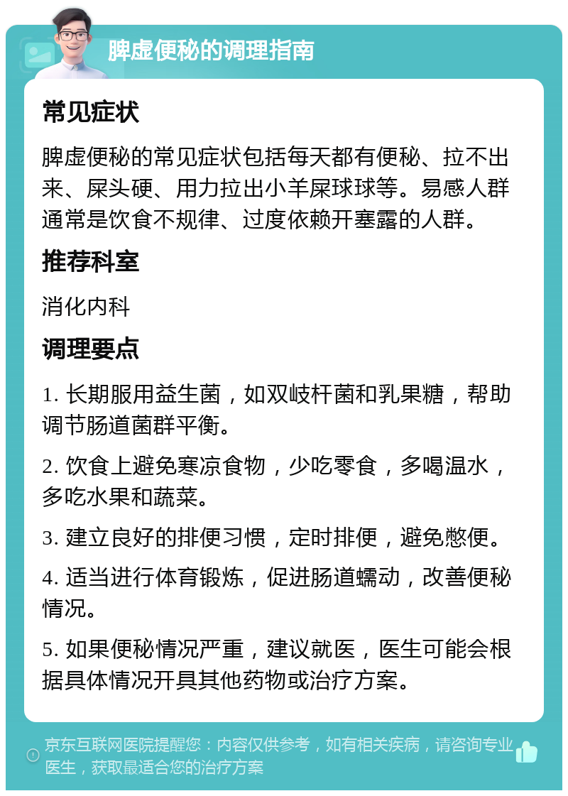 脾虚便秘的调理指南 常见症状 脾虚便秘的常见症状包括每天都有便秘、拉不出来、屎头硬、用力拉出小羊屎球球等。易感人群通常是饮食不规律、过度依赖开塞露的人群。 推荐科室 消化内科 调理要点 1. 长期服用益生菌，如双岐杆菌和乳果糖，帮助调节肠道菌群平衡。 2. 饮食上避免寒凉食物，少吃零食，多喝温水，多吃水果和蔬菜。 3. 建立良好的排便习惯，定时排便，避免憋便。 4. 适当进行体育锻炼，促进肠道蠕动，改善便秘情况。 5. 如果便秘情况严重，建议就医，医生可能会根据具体情况开具其他药物或治疗方案。