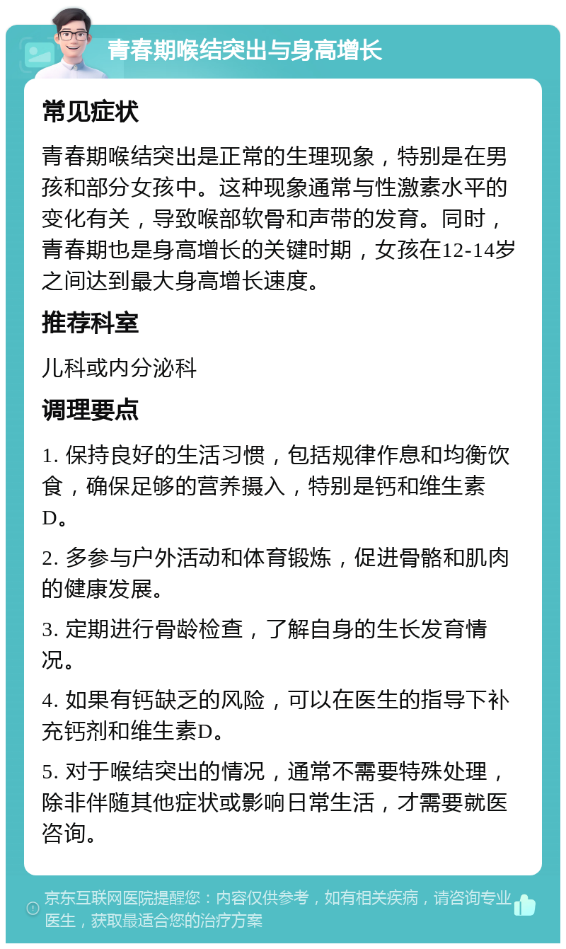 青春期喉结突出与身高增长 常见症状 青春期喉结突出是正常的生理现象，特别是在男孩和部分女孩中。这种现象通常与性激素水平的变化有关，导致喉部软骨和声带的发育。同时，青春期也是身高增长的关键时期，女孩在12-14岁之间达到最大身高增长速度。 推荐科室 儿科或内分泌科 调理要点 1. 保持良好的生活习惯，包括规律作息和均衡饮食，确保足够的营养摄入，特别是钙和维生素D。 2. 多参与户外活动和体育锻炼，促进骨骼和肌肉的健康发展。 3. 定期进行骨龄检查，了解自身的生长发育情况。 4. 如果有钙缺乏的风险，可以在医生的指导下补充钙剂和维生素D。 5. 对于喉结突出的情况，通常不需要特殊处理，除非伴随其他症状或影响日常生活，才需要就医咨询。