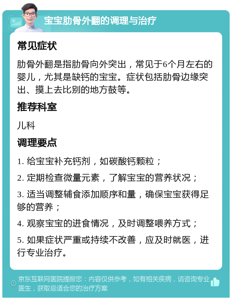 宝宝肋骨外翻的调理与治疗 常见症状 肋骨外翻是指肋骨向外突出，常见于6个月左右的婴儿，尤其是缺钙的宝宝。症状包括肋骨边缘突出、摸上去比别的地方鼓等。 推荐科室 儿科 调理要点 1. 给宝宝补充钙剂，如碳酸钙颗粒； 2. 定期检查微量元素，了解宝宝的营养状况； 3. 适当调整辅食添加顺序和量，确保宝宝获得足够的营养； 4. 观察宝宝的进食情况，及时调整喂养方式； 5. 如果症状严重或持续不改善，应及时就医，进行专业治疗。